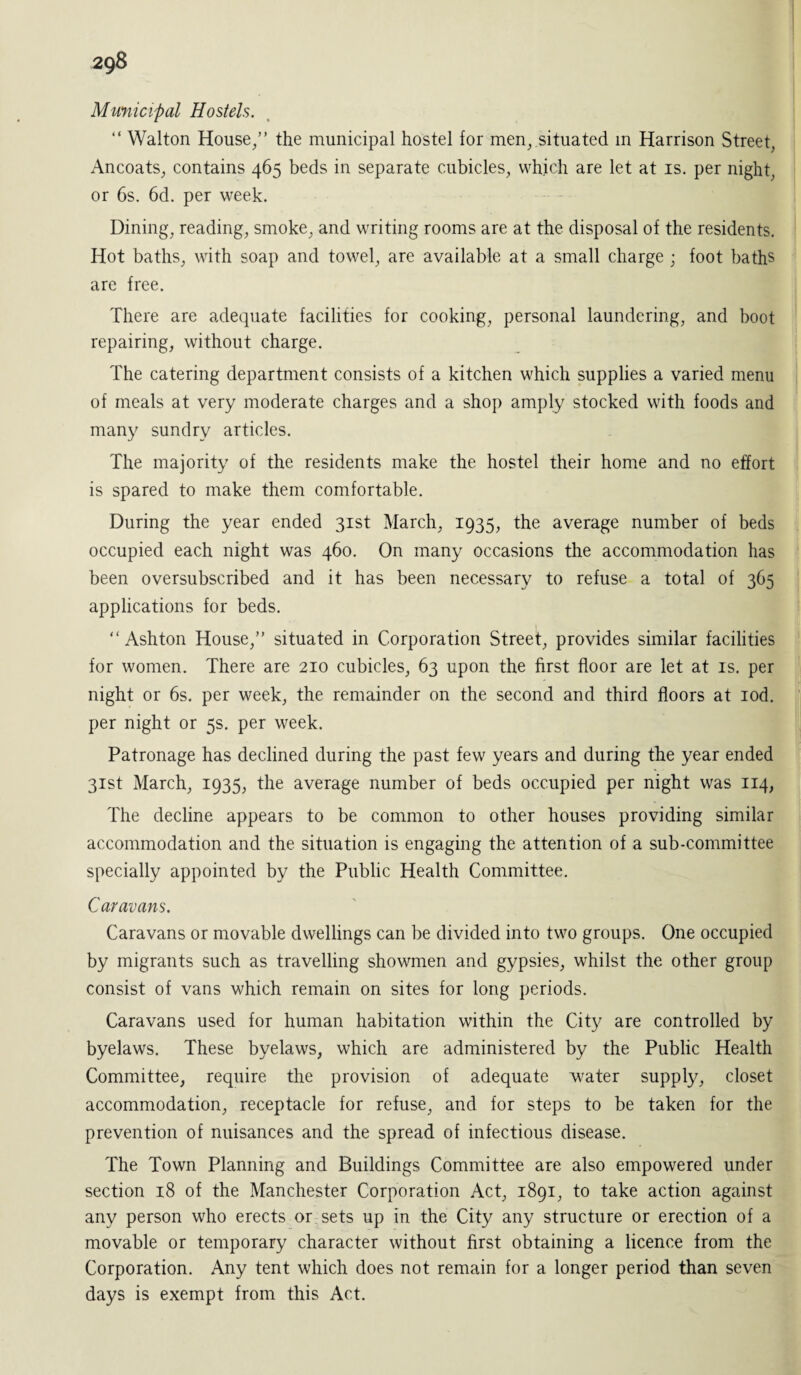 Municipal Hostels. “ Walton House/’ the municipal hostel for men,.situated in Harrison Street, Ancoats, contains 465 beds in separate cubicles, which are let at is. per night, or 6s. 6d. per week. Dining, reading, smoke, and writing rooms are at the disposal of the residents. Hot baths, with soap and towel, are available at a small charge ; foot baths are free. There are adequate facilities for cooking, personal laundering, and boot repairing, without charge. The catering department consists of a kitchen which supplies a varied menu of meals at very moderate charges and a shop amply stocked with foods and many sundry articles. The majority of the residents make the hostel their home and no effort is spared to make them comfortable. During the year ended 31st March, 1935, the average number of beds occupied each night was 460. On many occasions the accommodation has been oversubscribed and it has been necessary to refuse a total of 365 applications for beds. “Ashton House,” situated in Corporation Street, provides similar facilities for women. There are 210 cubicles, 63 upon the first floor are let at is. per night or 6s. per week, the remainder on the second and third floors at iod. per night or 5s. per week. Patronage has declined during the past few years and during the year ended 31st March, 1935, the average number of beds occupied per night was 114, The decline appears to be common to other houses providing similar accommodation and the situation is engaging the attention of a sub-committee specially appointed by the Public Health Committee. Caravans. Caravans or movable dwellings can be divided into two groups. One occupied by migrants such as travelling showmen and gypsies, whilst the other group consist of vans which remain on sites for long periods. Caravans used for human habitation within the City are controlled by byelaws. These byelaws, which are administered by the Public Health Committee, require the provision of adequate water supply, closet accommodation, receptacle for refuse, and for steps to be taken for the prevention of nuisances and the spread of infectious disease. The Town Planning and Buildings Committee are also empowered under section 18 of the Manchester Corporation Act, 1891, to take action against any person who erects or sets up in the City any structure or erection of a movable or temporary character without first obtaining a licence from the Corporation. Any tent which does not remain for a longer period than seven days is exempt from this Act.