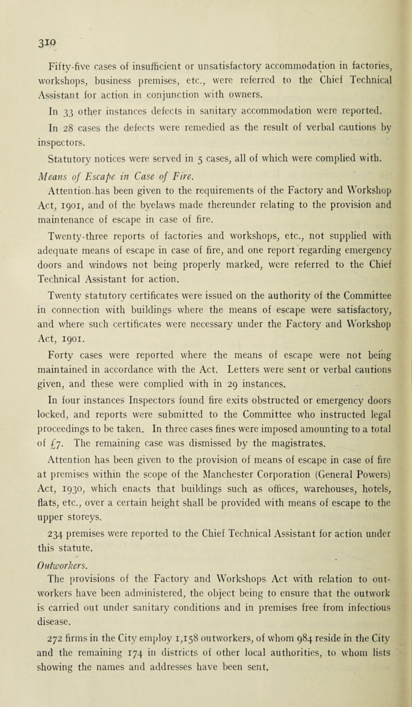3io Fiftv-five cases of insufficient or unsatisfactory accommodation in factories, workshops, business premises, etc., were referred to the Chief Technical Assistant for action in conjunction with owners. In 33 other instances defects in sanitary accommodation were reported. In 28 cases the defects were remedied as the result of verbal cautions by inspectors. Statutory notices were served in 5 cases, all of which were complied with. Means of Escape in Case of Fire. Attention has been given to the requirements of the Factory and Workshop Act, 1901, and of the byelaws made thereunder relating to the provision and maintenance of escape in case of hre. Twenty-three reports of factories and workshops, etc., not supplied with adequate means of escape in case of fire, and one report regarding emergency doors and windows not being properly marked, were referred to the Chief Technical Assistant for action. Twenty statutory certificates were issued on the authority of the Committee in connection with buildings where the means of escape were satisfactory, and where such certificates were necessary under the Factory and Workshop Act, 1901. Forty cases were reported where the means of escape were not being maintained in accordance with the Act. Letters were sent or verbal cautions given, and these were complied with in 29 instances. In four instances Inspectors found fire exits obstructed or emergency doors locked, and reports were submitted to the Committee who instructed legal proceedings to be taken. In three cases fines were imposed amounting to a total of £7. The remaining case was dismissed by the magistrates. Attention has been given to the provision of means of escape in case of fire at premises within the scope of the Manchester Corporation (General Powers) Act, 1930, which enacts that buildings such as offices, warehouses, hotels, flats, etc., over a certain height shall be provided with means of escape to the upper storeys. 234 premises were reported to the Chief Technical Assistant for action under this statute. Outworkers. The provisions of the Factory and Workshops Act with relation to out¬ workers have been administered, the object being to ensure that the outwork is carried out under sanitary conditions and in premises free from infectious disease. 272 firms in the City employ 1,158 outworkers, of whom 984 reside in the City and the remaining 174 in districts of other local authorities, to whom lists showing the names and addresses have been sent.