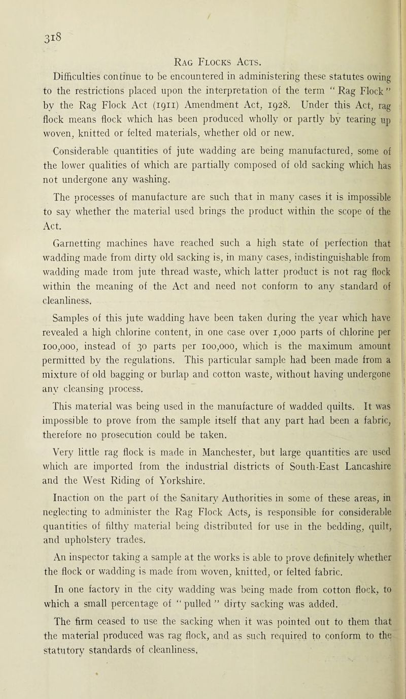 Rag Flocks Acts. Difficulties continue to be encountered in administering these statutes owing to the restrictions placed upon the interpretation of the term “ Rag Flock ” bv the Rag Flock Act (1911) Amendment Act, 1928. Under this Act, rag flock means flock which has been produced wholly or partly by tearing up woven, knitted or felted materials, whether old or new. Considerable quantities of jute wadding are being manufactured, some of the lower qualities of which are partially composed of old sacking which has not undergone any washing. The processes of manufacture are such that in many cases it is impossible to say whether the material used brings the product within the scope of the Act. Garnetting machines have reached such a high state of perfection that wadding made from dirty old sacking is, in many cases, indistinguishable from wadding made from jute thread waste, which latter product is not rag flock within the meaning of the Act and need not conform to any standard of cleanliness. Samples of this jute wadding have been taken during the year which have revealed a high chlorine content, in one case over 1,000 parts of chlorine per 100,000, instead of 30 parts per 100,000, which is the maximum amount permitted by the regulations. This particular sample had been made from a mixture of old bagging or burlap and cotton waste, without having undergone any cleansing process. This material was being used in the manufacture of wadded quilts. It was impossible to prove from the sample itself that any part had been a fabric, therefore no prosecution could be taken. Very little rag flock is made in Manchester, but large quantities are used which are imported from the industrial districts of South-East Lancashire and the West Riding of Yorkshire. Inaction on the part of the Sanitary Authorities in some of these areas, in neglecting to administer the Rag Flock Acts, is responsible for considerable quantities of filthy material being distributed for use in the bedding, quilt, and upholstery trades. An inspector taking a sample at the works is able to prove definitely whether the flock or wadding is made from woven, knitted, or felted fabric. In one factory in the city wadding was being made from cotton flock, to which a small percentage of “ pulled ” dirty sacking was added. The firm ceased to use the sacking when it was pointed out to them that the material produced was rag flock, and as such required to conform to the statutory standards of cleanliness,