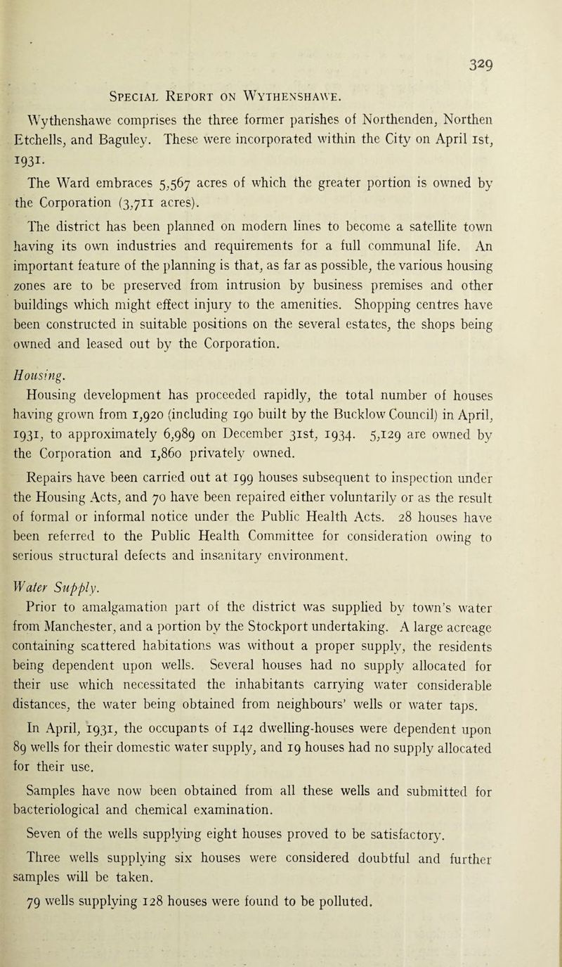 Special Report on Wythenshawe. Wythenshawe comprises the three former parishes of Northenden, Northen Etchells, and Baguley. These were incorporated within the City on April ist, I93i- The Ward embraces 5,567 acres of which the greater portion is owned by the Corporation (3711 acres). The district has been planned on modern lines to become a satellite town having its own industries and requirements for a full communal life. An important feature of the planning is that, as far as possible, the various housing zones are to be preserved from intrusion by business premises and other buildings which might effect injury to the amenities. Shopping centres have been constructed in suitable positions on the several estates, the shops being owned and leased out by the Corporation. Housing. Housing development has proceeded rapidly, the total number of houses having grown from 1,920 (including 190 built by the Bucklow Council) in April, 1931, to approximately 6,989 on December 31st, 1934. 5,129 are owned by the Corporation and 1,860 privately owned. Repairs have been carried out at 199 houses subsequent to inspection under the Housing Acts, and 70 have been repaired either voluntarily or as the result of formal or informal notice under the Public Health Acts. 28 houses have been referred to the Public Health Committee for consideration owing to serious structural defects and insanitary environment. Water Supply. Prior to amalgamation part of the district was supplied by town’s water from Manchester, and a portion by the Stockport undertaking. A large acreage containing scattered habitations was without a proper supplv, the residents being dependent upon wells. Several houses had no supply allocated for their use which necessitated the inhabitants carrying water considerable distances, the water being obtained from neighbours’ wells or water taps. In April, 1931, the occupants of 142 dwelling-houses were dependent upon 89 wells for their domestic water supply, and 19 houses had no supply allocated for their use. Samples have now been obtained from all these wells and submitted for bacteriological and chemical examination. Seven of the wells supplying eight houses proved to be satisfactory. Three wells supplying six houses were considered doubtful and further samples will be taken. 79 wells supplying 128 houses were found to be polluted.