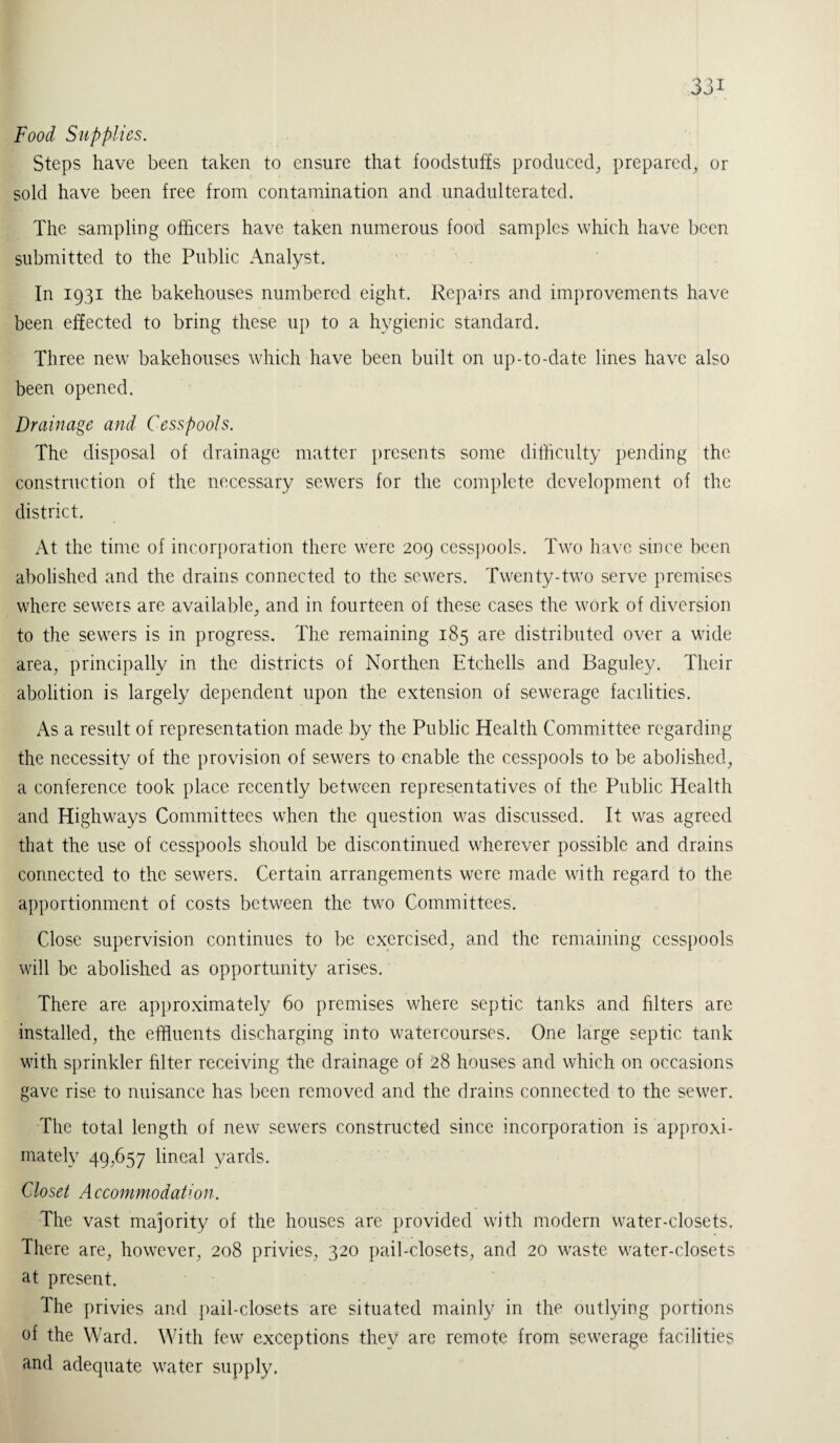 Food Supplies. Steps have been taken to ensure that foodstuffs produced, prepared, or sold have been free from contamination and unadulterated. The sampling officers have taken numerous food samples which have been submitted to the Public Analyst. In 1931 the bakehouses numbered eight. Repairs and improvements have been effected to bring these up to a hygienic standard. Three new bakehouses which have been built on up-to-date lines have also been opened. Drainage and Cesspools. The disposal of drainage matter presents some difficulty pending the construction of the necessary sewers for the complete development of the district. At the time of incorporation there were 209 cesspools. Two have since been abolished and the drains connected to the sewers. Twenty-two serve premises where sewers are available, and in fourteen of these cases the work of diversion to the sewers is in progress. The remaining 185 are distributed over a wide area, principally in the districts of Northen Etchells and Baguley. Their abolition is largely dependent upon the extension of sewerage facilities. As a result of representation made, by the Public Health Committee regarding the necessity of the provision of sewers to enable the cesspools to be abolished, a conference took place recently between representatives of the Public Health and Highways Committees when the question was discussed. It was agreed that the use of cesspools should be discontinued wherever possible and drains connected to the sewers. Certain arrangements were made with regard to the apportionment of costs between the two Committees. Close supervision continues to be exercised, and the remaining cesspools will be abolished as opportunity arises. There are approximately 60 premises where septic tanks and filters are installed, the effluents discharging into watercourses. One large septic tank with sprinkler filter receiving the drainage of 28 houses and which on occasions gave rise to nuisance has been removed and the drains connected to the sewer. The total length of new sewers constructed since incorporation is approxi¬ mately 49,657 lineal yards. Closet Accommodation. The vast majority of the houses are provided with modern water-closets. There are, however, 208 privies, 320 pail-closets, and 20 waste water-closets at present. The privies and pail-closets are situated mainly in the outlying portions of the Ward. With few exceptions they are remote from sewerage facilities and adequate water supply.