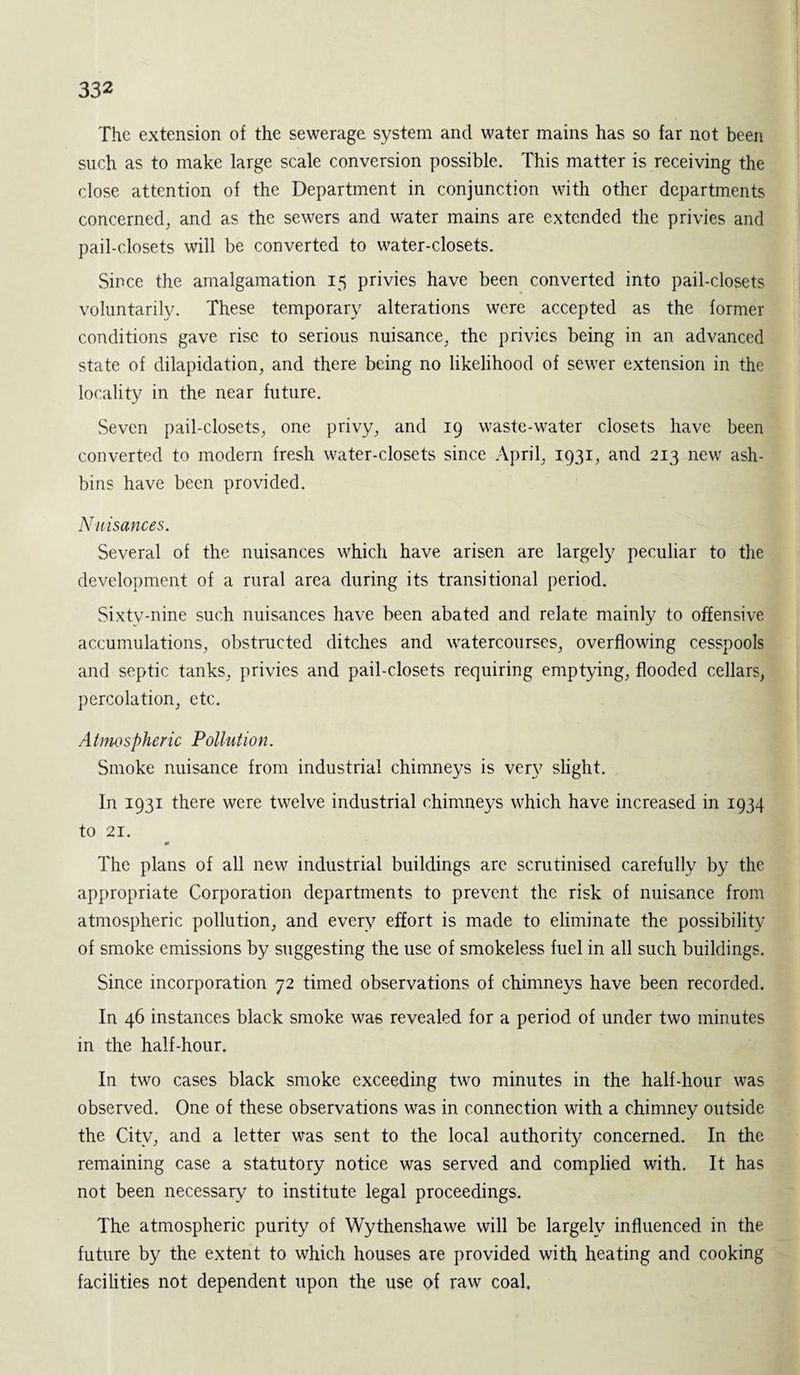 The extension of the sewerage system and water mains has so far not been such as to make large scale conversion possible. This matter is receiving the close attention of the Department in conjunction with other departments concerned, and as the sewers and water mains are extended the privies and pail-closets will be converted to water-closets. Since the amalgamation 15 privies have been converted into pail-closets voluntarily. These temporary alterations were accepted as the former conditions gave rise to serious nuisance, the privies being in an advanced state of dilapidation, and there being no likelihood of sewer extension in the locality in the near future. Seven pail-closets, one privy, and 19 waste-water closets have been converted to modern fresh water-closets since April, 1931, and 213 new ash- bins have been provided. Nuisances. Several of the nuisances which have arisen are largely peculiar to the development of a rural area during its transitional period. Sixty-nine such nuisances have been abated and relate mainly to offensive accumulations, obstructed ditches and watercourses, overflowing cesspools and septic tanks, privies and pail-closets requiring emptying, flooded cellars, percolation, etc. Atmospheric Pollution. Smoke nuisance from industrial chimneys is very slight. In 1931 there were twelve industrial chimneys which have increased in 1934 to 21. 0 The plans of all new industrial buildings are scrutinised carefully by the appropriate Corporation departments to prevent the risk of nuisance from atmospheric pollution, and every effort is made to eliminate the possibility of smoke emissions by suggesting the use of smokeless fuel in all such buildings. Since incorporation 72 timed observations of chimneys have been recorded. In 46 instances black smoke was revealed for a period of under two minutes in the half-hour. In two cases black smoke exceeding two minutes in the half-hour was observed. One of these observations was in connection with a chimney outside the City, and a letter was sent to the local authority concerned. In the remaining case a statutory notice was served and complied with. It has not been necessary to institute legal proceedings. The atmospheric purity of Wythenshawe will be largely influenced in the future by the extent to which houses are provided with heating and cooking facilities not dependent upon the use of raw coal.