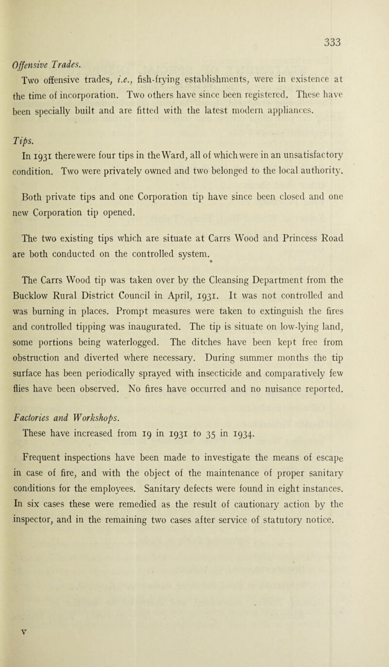 Offensive Trades. Two offensive trades, i.e., fish-frying establishments, were in existence at the time of incorporation. Two others have since been registered. These have been specially built and are fitted with the latest modern appliances. Tips. In 1931 there were four tips in the Ward, all of which were in an unsatisfactory condition. Two were privately owned and two belonged to the local authority. Both private tips and one Corporation tip have since been closed and one new Corporation tip opened. The two existing tips which are situate at Carrs Wood and Princess Road are both conducted on the controlled system. The Carrs Wood tip was taken over by the Cleansing Department from the Bucklow Rural District Council in April, 1931. It was not controlled and was burning in places. Prompt measures were taken to extinguish the fires and controlled tipping was inaugurated. The tip is situate on low-lying land, some portions being waterlogged. The ditches have been kept free from obstruction and diverted where necessary. During summer months the tip surface has been periodically sprayed with insecticide and comparatively few flies have been observed. No fires have occurred and no nuisance reported. Factories and Workshops. These have increased from 19 in 1931 to 35 in 1934. Frequent inspections have been made to investigate the means of escape in case of fire, and with the object of the maintenance of proper sanitary conditions for the employees. Sanitary defects were found in eight instances. In six cases these were remedied as the result of cautionary action by the inspector, and in the remaining two cases after service of statutory notice. v