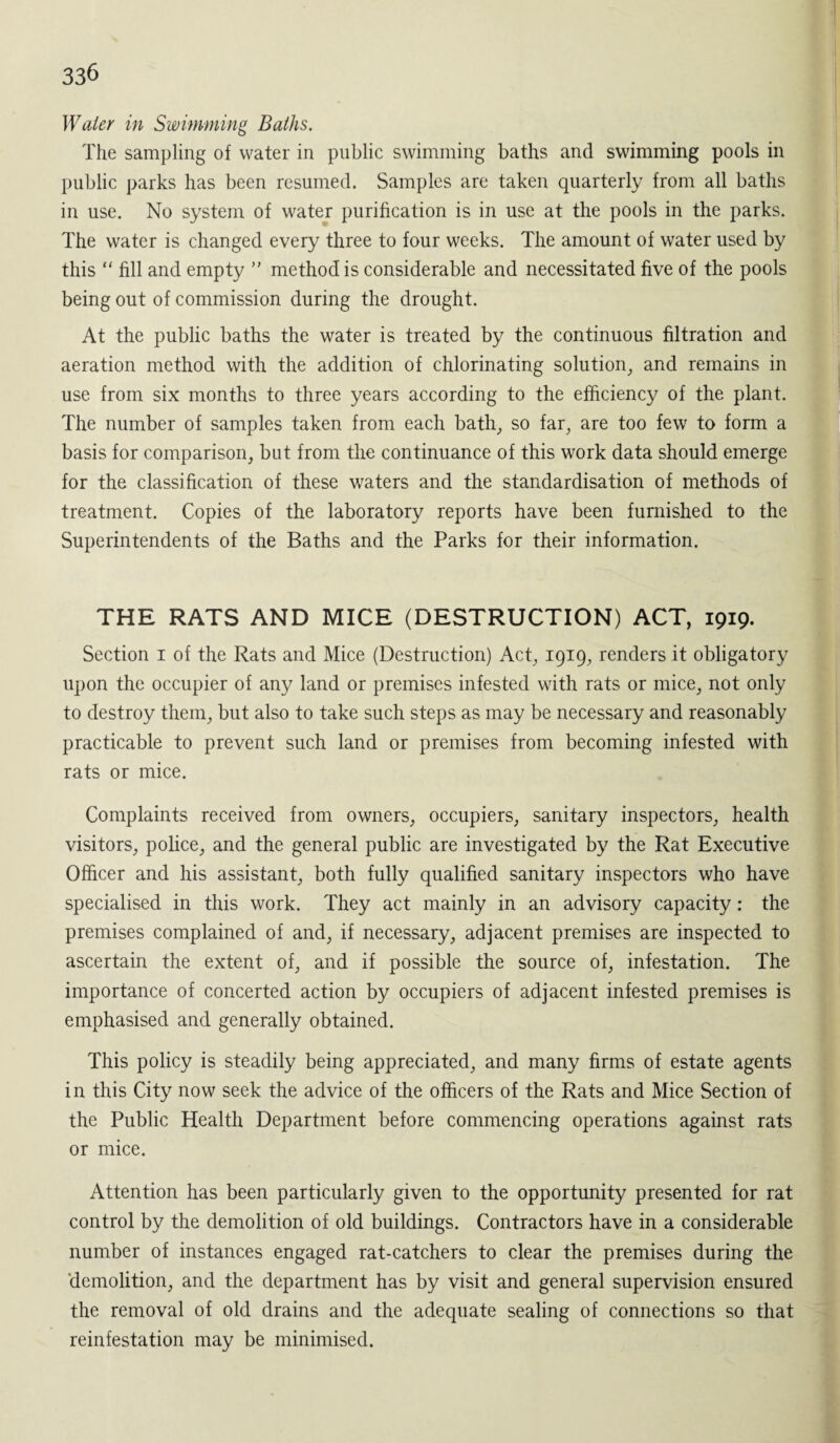 Water in Swimming Baths. The sampling of water in public swimming baths and swimming pools in public parks has been resumed. Samples are taken quarterly from all baths in use. No system of water purification is in use at the pools in the parks. The water is changed every three to four weeks. The amount of water used by this “ fill and empty ” method is considerable and necessitated five of the pools being out of commission during the drought. At the public baths the water is treated by the continuous filtration and aeration method with the addition of chlorinating solution, and remains in use from six months to three years according to the efficiency of the plant. The number of samples taken from each bath, so far, are too few to form a basis for comparison, but from the continuance of this work data should emerge for the classification of these waters and the standardisation of methods of treatment. Copies of the laboratory reports have been furnished to the Superintendents of the Baths and the Parks for their information. THE RATS AND MICE (DESTRUCTION) ACT, 1919. Section 1 of the Rats and Mice (Destruction) Act, 1919, renders it obligatory upon the occupier of any land or premises infested with rats or mice, not only to destroy them, but also to take such steps as may be necessary and reasonably practicable to prevent such land or premises from becoming infested with rats or mice. Complaints received from owners, occupiers, sanitary inspectors, health visitors, police, and the general public are investigated by the Rat Executive Officer and his assistant, both fully qualified sanitary inspectors who have specialised in this work. They act mainly in an advisory capacity: the premises complained of and, if necessary, adjacent premises are inspected to ascertain the extent of, and if possible the source of, infestation. The importance of concerted action by occupiers of adjacent infested premises is emphasised and generally obtained. This policy is steadily being appreciated, and many firms of estate agents in this City now seek the advice of the officers of the Rats and Mice Section of the Public Health Department before commencing operations against rats or mice. Attention has been particularly given to the opportunity presented for rat control by the demolition of old buildings. Contractors have in a considerable number of instances engaged rat-catchers to clear the premises during the demolition, and the department has by visit and general supervision ensured the removal of old drains and the adequate sealing of connections so that reinfestation may be minimised.