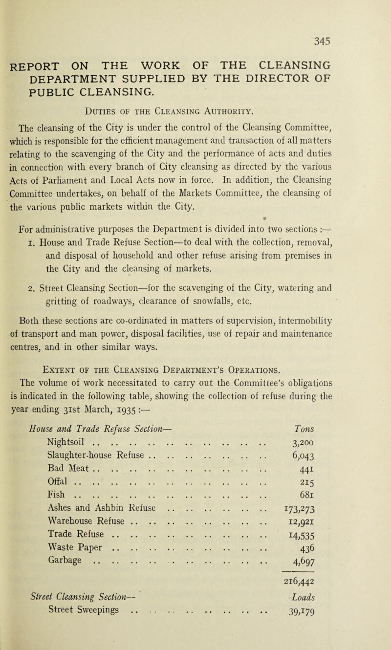 REPORT ON THE WORK OF THE CLEANSING DEPARTMENT SUPPLIED BY THE DIRECTOR OF PUBLIC CLEANSING. Duties of the Cleansing Authority. The cleansing of the City is under the control of the Cleansing Committee, which is responsible for the efficient management and transaction of all matters relating to the scavenging of the City and the performance of acts and duties in connection with every branch of City cleansing as directed by the various Acts of Parliament and Local Acts now in force. In addition, the Cleansing Committee undertakes, on behalf of the Markets Committee, the cleansing of the various public markets within the City. * For administrative purposes the Department is divided into two sections :— 1. House and Trade Refuse Section—to deal with the collection, removal, and disposal of household and other refuse arising from premises in the City and the cleansing of markets. 2. Street Cleansing Section—for the scavenging of the City, watering and gritting of roadways, clearance of snowfalls, etc. Both these sections are co-ordinated in matters of supervision, intermobility of transport and man power, disposal facilities, use of repair and maintenance centres, and in other similar ways. Extent of the Cleansing Department’s Operations. The volume of work necessitated to carry out the Committee’s obligations is indicated in the following table, showing the collection of refuse during the year ending 31st March, 1935 :— House and, Trade Refuse Section— Tons Nightsoil. 3,200 Slaughter-house Refuse. 6,043 Bad Meat. 441 Offal. 215 Fish. 681 Ashes and Ashbin Refuse . I73^273 Warehouse Refuse. 12,921 Trade Refuse. 14,535 Waste Paper. 436 Garbage . 4,697 216,442 Street Cleansing Section— Loads Street Sweepings . 39,179