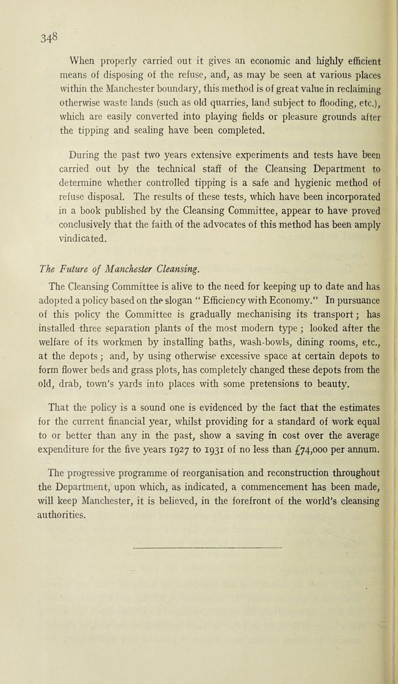 When properly carried out it gives an economic and highly efficient means of disposing of the refuse, and, as may be seen at various places within the Manchester boundary, this method is of great value in reclaiming otherwise waste lands (such as old quarries, land subject to flooding, etc.), which are easily converted into playing fields or pleasure grounds after the tipping and sealing have been completed. During the past two years extensive experiments and tests have been carried out by the technical staff of the Cleansing Department to determine whether controlled tipping is a safe and hygienic method of refuse disposal. The results of these tests, which have been incorporated in a book published by the Cleansing Committee, appear to have proved conclusively that the faith of the advocates of this method has been amply vindicated. The Future of Manchester Cleansing. The Cleansing Committee is alive to the need for keeping up to date and has adopted a policy based on the slogan “ Efficiency with Economy.” In pursuance of this policy the Committee is gradually mechanising its transport; has installed three separation plants of the most modern type ; looked after the welfare of its workmen by installing baths, wash-bowls, dining rooms, etc., at the depots; and, by using otherwise excessive space at certain depots to form flower beds and grass plots, has completely changed these depots from the old, drab, town’s yards into places with some pretensions to beauty. That the policy is a sound one is evidenced by the fact that the estimates for the current financial year, whilst providing for a standard of work equal to or better than any in the past, show a saving in cost over the average expenditure for the five years 1927 to 1931 of no less than £74,000 per annum. The progressive programme of reorganisation and reconstruction throughout the Department, upon which, as indicated, a commencement has been made, will keep Manchester, it is believed, in the forefront of the world's cleansing authorities.