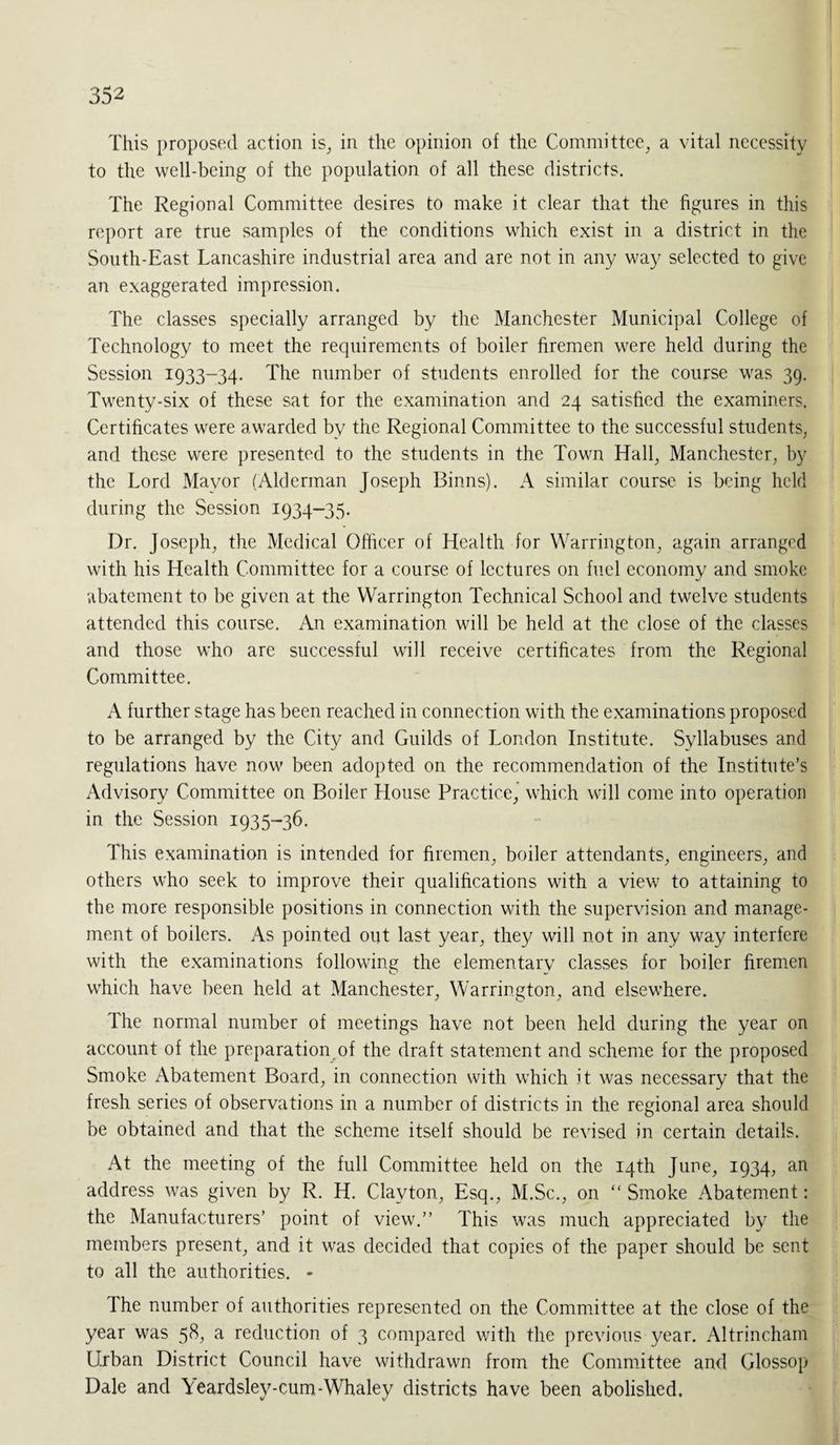 This proposed action is, in the opinion of the Committee, a vital necessity to the well-being of the population of all these districts. The Regional Committee desires to make it clear that the figures in this report are true samples of the conditions which exist in a district in the South-East Lancashire industrial area and are not in any way selected to give an exaggerated impression. The classes specially arranged by the Manchester Municipal College of Technology to meet the requirements of boiler firemen were held during the Session 1933-34. The number of students enrolled for the course was 39. Twenty-six of these sat for the examination and 24 satisfied the examiners. Certificates were awarded by the Regional Committee to the successful students, and these were presented to the students in the Town Hall, Manchester, by the Lord Mayor (Alderman Joseph Binns). A similar course is being held during the Session 1934-35. Dr. Joseph, the Medical Officer of Health for Warrington, again arranged with his Health Committee for a course of lectures on fuel economy and smoke abatement to be given at the Warrington Technical School and twelve students attended this course. An examination will be held at the close of the classes and those who are successful will receive certificates from the Regional Committee. A further stage has been reached in connection with the examinations proposed to be arranged by the City and Guilds of London Institute. Syllabuses and regulations have now been adopted on the recommendation of the Institute’s Advisory Committee on Boiler House Practice, which will come into operation in the Session 1935-36. This examination is intended for firemen, boiler attendants, engineers, and others who seek to improve their qualifications with a view to attaining to the more responsible positions in connection with the supervision and manage¬ ment of boilers. As pointed out last year, they will not in any way interfere with the examinations following the elementary classes for boiler firemen which have been held at Manchester, Warrington, and elsewhere. The normal number of meetings have not been held during the year on account of the preparation of the draft statement and scheme for the proposed Smoke Abatement Board, in connection with which it was necessary that the fresh series of observations in a number of districts in the regional area should be obtained and that the scheme itself should be revised in certain details. At the meeting of the full Committee held on the 14th June, 1934, an address was given by R. H. Clayton, Esq., M.Sc., on “ Smoke Abatement: the Manufacturers’ point of view.” This was much appreciated by the members present, and it was decided that copies of the paper should be sent to all the authorities. - The number of authorities represented on the Committee at the close of the year was 58, a reduction of 3 compared with the previous year. Altrincham Urban District Council have withdrawn from the Committee and Glossop Dale and \eardsley-cum-Whaley districts have been abolished.