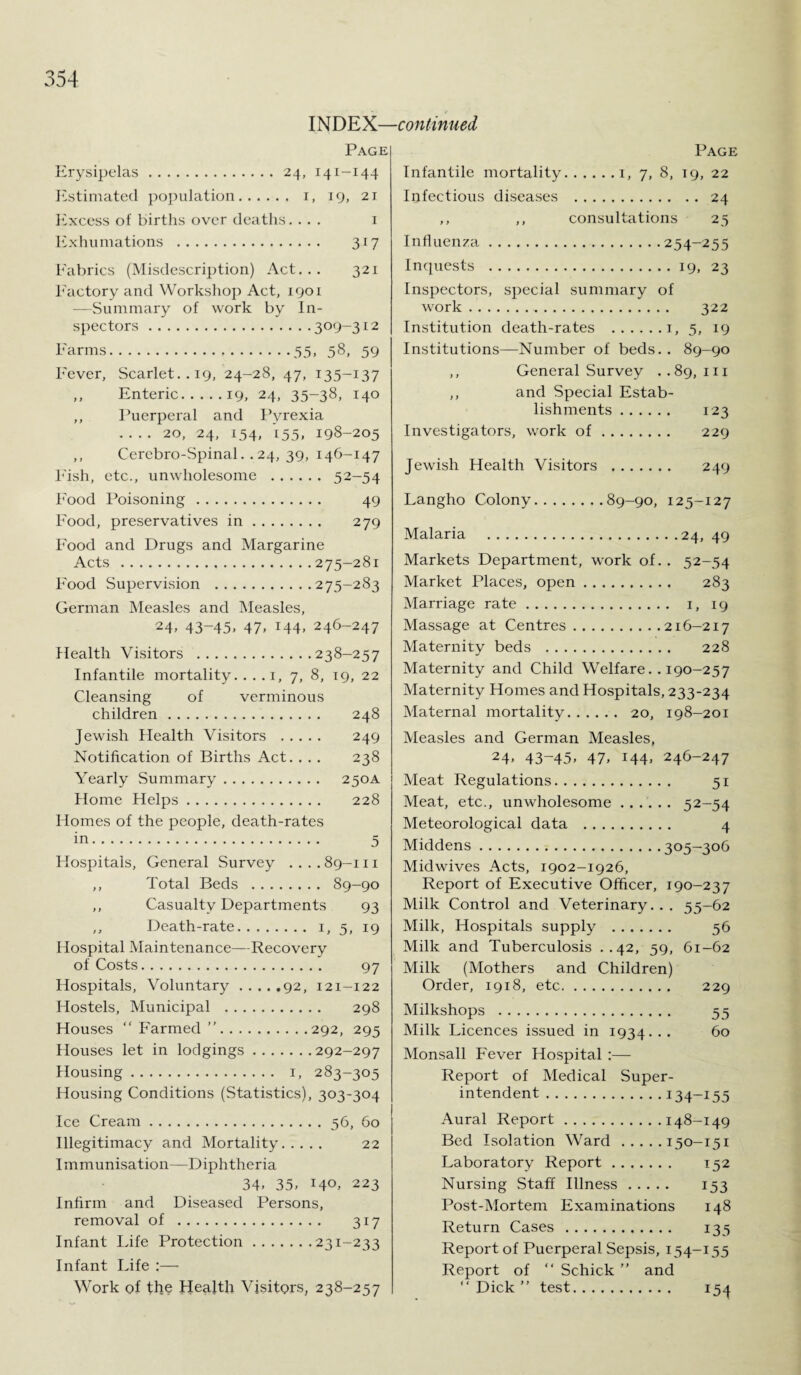 PAGE Erysipelas.24, 141-144 Estimated population. i, 19, 21 Excess of births over deaths.... 1 Exhumations . 317 Fabrics (Misdescription) Act. . . 321 Factory and Workshop Act, 1901 —Summary of work by In¬ spectors .309-312 Farms.35, 58, 59 Fever, Scarlet.. 19, 24-28, 47, 135-137 ,, Enteric.19, 24, 35-38, 140 ,, Puerperal and Pyrexia -20, 24, 154, 155, 198-205 ,, Cerebro-Spinal. . 24, 39, 146-147 Fish, etc., unwholesome . 52-54 Food Poisoning. 49 Food, preservatives in. 279 Food and Drugs and Margarine Acts .275-281 Food Supervision .275-283 German Measles and Measles, 24. 43~45> 47. T44. 246-247 Health Visitors .238-257 Infantile mortality. . . . 1, 7, 8, 19, 22 Cleansing of verminous children. 248 Jewish Flealth Visitors . 249 Notification of Births Act. . . . 238 Yearly Summary. 250A Home Helps. 228 Homes of the people, death-rates in. 5 Hospitals, General Survey ....89-111 ,, Total Beds . 89-90 ,, Casualty Departments 93 ,, Death-rate. 1, 5, 19 Hospital Maintenance—Recovery of Costs. 97 Hospitals, Voluntary.92, 121-122 Hostels, Municipal . 298 Houses “Farmed”.292, 295 Houses let in lodgings.292-297 Housing. 1, 283-305 Housing Conditions (Statistics), 303-304 Ice Cream.56, 60 Illegitimacy and Mortality. 22 Immunisation—Diphtheria 34. 35. 14°. 223 Infirm and Diseased Persons, removal of . 317 Infant Life Protection.231-233 Infant Life :— Work of the Health Visitors, 238-257 Page Infantile mortality.1, 7, 8, 19, 22 Infectious diseases . 24 ,, ,, consultations 25 Influenza.254-255 Inquests .19, 23 Inspectors, special summary of work.. 322 Institution death-rates .1, 5, 19 Institutions—Number of beds. . 89-90 ,, General Survey ..89,111 ,, and Special Estab¬ lishments . 123 Investigators, work of. 229 Jewish Health Visitors . 249 Langho Colony.89-90, 125-127 Malaria .24, 49 Markets Department, work of. . 52-54 Market Places, open. 283 Marriage rate. 1, 19 Massage at Centres.216-217 Maternity beds . 228 Maternity and Child Welfare.. 190-257 Maternity Homes and Hospitals, 233-234 Maternal mortality. 20, 198-201 Measles and German Measles, 24. 43-45. 47. 144. 246-247 Meat Regulations. 51 Meat, etc., unwholesome. 52-54 Meteorological data . 4 Middens.305—306 Midwives Acts, 1902-1926, Report of Executive Officer, 190-237 Milk Control and Veterinary. . . 55-62 Milk, Hospitals supply . 56 Milk and Tuberculosis ..42, 59, 61-62 Milk (Mothers and Children) Order, 1918, etc. 229 Milkshops . 55 Milk Licences issued in 1934... 60 Monsall Fever Hospital :— Report of Medical Super¬ intendent .134-155 Aural Report.148-149 Bed Isolation Ward.150-151 Laboratory Report. 152 Nursing .Staff Illness. 153 Post-Mortem Examinations 148 Return Cases. 135 Report of Puerperal Sepsis, 154-155 Report of “ Schick ” and “ Dick ” test. 154