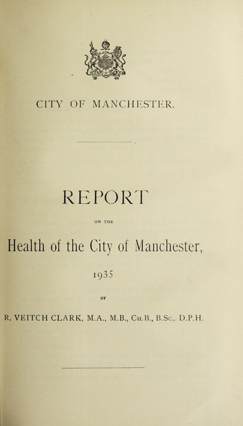 CITY OF MANCHESTER. RE POR I ON THE Health of the City of Manchester., 1935 BY R. VEITCH CLARK, M.A., M.B., Ch.B., B.Sc.. D.P.H.