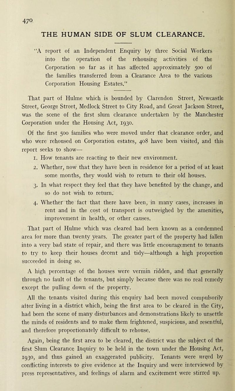 THE HUMAN SIDE OF SLUM CLEARANCE. “A report of an Independent Enquiry by three Social Workers into the operation of the rehousing activities of the Corporation so far as it has affected approximately 500 of the families transferred from a Clearance Area to the various Corporation Housing Estates.” That part of Hulme which is bounded by Clarendon Street, Newcastle Street, George Street, Medlock Street to City Road, and Great Jackson Street, was the scene of the first slum clearance undertaken by the Manchester Corporation under the Housing Act, 1930. Of the first 500 families who were moved under that clearance order, and who were rehoused on Corporation estates, 408 have been visited, and this report seeks to show— 1. How tenants are reacting to their new environment. 2. Whether, now that they have been in residence for a period of at least some months, thev would wish to return to their old houses. 3. In what respect they feel that they have benefited by the change, and so do not wish to return. 4. Whether the fact that there have been, in many cases, increases in rent and in the cost of transport is outweighed by the amenities, improvement in health, or other causes. That part of Hulme which was cleared had been known as a condemned area for more than twenty years. The greater part of the property had fallen into a very bad state of repair, and there was little encouragement to tenants to try to keep their houses decent and tidy—although a high proportion succeeded in doing so. A high percentage of the houses were vermin ridden, and that generally through no fault of the tenants, but simply because there was no real remedy except the pulling down of the property. All the tenants visited during this enquiry had been moved compulsorily after living in a district which, being the first area to be cleared in the City, had been the scene of many disturbances and demonstrations likely to unsettle the minds of residents and to make them frightened, suspicious, and resentful, and therefore proportionately difficult to rehouse. Again, being the first area to be cleared, the district was the subject of the first Slum Clearance Inquiry to be held in the town under the Housing Act, 1930, and thus gained an exaggerated publicity. Tenants were urged by conflicting interests to give evidence at the Inquiry and were interviewed by press representatives, and feelings of alarm and excitement were stirred up.