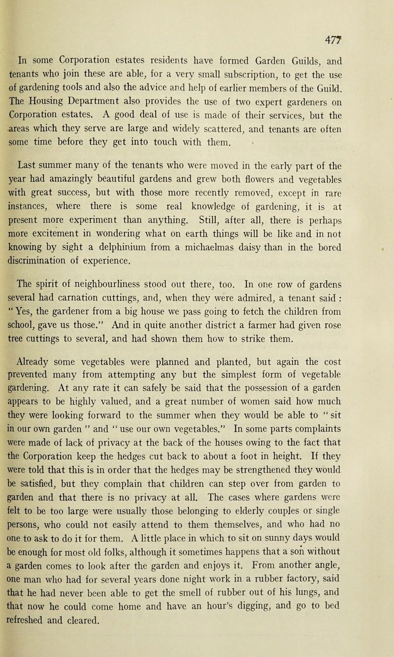 In some Corporation estates residents have formed Garden Guilds, and tenants who join these are able, for a very small subscription, to get the use of gardening tools and also the advice and help of earlier members of the Guild. The Housing Department also provides the use of two expert gardeners on Corporation estates. A good deal of use is made of their services, but the areas which they serve are large and widely scattered, and tenants are often some time before they get into touch with them. Last summer many of the tenants who were moved in the early part of the year had amazingly beautiful gardens and grew both flowers and vegetables with great success, but with those more recently removed, except in rare instances, where there is some real knowledge of gardening, it is at present more experiment than anything. Still, after all, there is perhaps more excitement in wondering what on earth things will be like and in not knowing by sight a delphinium from a michaelmas daisy than in the bored discrimination of experience. The spirit of neighbourliness stood out there, too. In one row of gardens several had carnation cuttings, and, when they were admired, a tenant said : “ Yes, the gardener from a big house we pass going to fetch the children from school, gave us those.” And in quite another district a farmer had given rose tree cuttings to several, and had shown them how to strike them. Already some vegetables were planned and planted, but again the cost prevented many from attempting any but the simplest form of vegetable gardening. At any rate it can safely be said that the possession of a garden appears to be highly valued, and a great number of women said how much they were looking forward to the summer when they would be able to “ sit in our own garden ” and “ use our own vegetables.” In some parts complaints were made of lack of privacy at the back of the houses owing to the fact that the Corporation keep the hedges cut back to about a foot in height. If they were told that this is in order that the hedges may be strengthened they would be satisfied, but they complain that children can step over from garden to garden and that there is no privacy at all. The cases where gardens were felt to be too large were usually those belonging to elderly couples or single persons, who could not easily attend to them themselves, and who had no one to ask to do it for them. A little place in which to sit on sunny days would be enough for most old folks, although it sometimes happens that a son without a garden comes to look after the garden and enjoys it. From another angle, one man who had for several years done night work in a rubber factory, said that he had never been able to get the smell of rubber out of his lungs, and that now he could come home and have an hour’s digging, and go to bed refreshed and cleared.