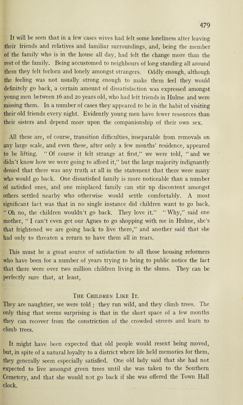 It will be seen that in a few cases wives had felt some loneliness after leaving their friends and relatives and familiar surroundings, and, being the member of the family who is in the house all day, had felt the change more than the rest of the family. Being accustomed to neighbours of long standing all around them they felt forlorn and lonely amongst strangers. Oddly enough, although the feeling was not usually strong enough to make them feel they would definitely go back, a certain amount of dissatisfaction was expressed amongst young men between 16 and 20 years old, who had left friends in Hulme and were missing them. In a number of cases they appeared to be in the habit of visiting their old friends every night. Evidently young men have fewer resources than their sisters and depend more upon the companionship of their own sex. All these are, of course, transition difficulties, inseparable from removals on any large scale, and even these, after only a few months’ residence, appeared to be lifting.  Of course it felt strange at first,” we were told, “ and we didn’t know how we were going to afford it,” but the large majority indignantly denied that there was any truth at all in the statement that there were many who would go back. One dissatisfied family is more noticeable than a number of satisfied ones, and one misplaced family can stir up discontent amongst others settled nearby who otherwise would settle comfortably. A most significant fact was that in no single instance did children want to go back. “ Oh no, the children wouldn’t go back. They love it.” “ Why,” said one mother, “ I can’t even get our Agnes to go shopping with me in Hulme, she’s that frightened we are going back to live there,” and another said that she had only to threaten a return to have them all in tears. This must be a great source of satisfaction to all those housing reformers who have been for a number of years trying to bring to public notice the fact that there were over two million children living in the slums. They can be perfectly sure that, at least, The Children Like It. They are naughtier, we were told ; they run wild, and they climb trees. The only thing that seems surprising is that in the short space of a few months they can recover from the constriction of the crowded streets and learn to climb trees. It might have been expected that old people would resent being moved, but, in spite of a natural loyalty to a district where life held memories for them, they generally seem especially satisfied. One old lady said that she had not expected to live amongst green trees until she was taken to the Southern Cemetery, and that she would not go back if she was offered the Town Hall clock.