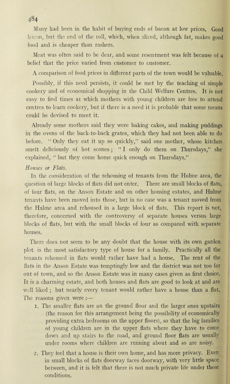 Many had been in the habit of buying ends of bacon at low prices. Good bacon, but the end of the roll, which, when sliced, although fat, makes good food and is cheaper than rashers. Meat was often said to be dear, and some resentment was felt because of a belief that the price varied from customer to customer. A comparison of food prices in different parts of the town would be valuable. Possibly, if this need persists, it could be met by the teaching of simple cookery and of economical shopping in the Child Welfare Centres. It is not easy to find times at which mothers with young children are free to attend centres to learn cookery, but if there is a need it is probable that some means could be devised to meet it. Already some mothers said they were baking cakes, and making puddings in the ovens of the back-to-back grates, which they had not been able to do before. “ Only they eat it up so quickly,” said one mother, whose kitchen smelt deliciously of hot scones; “ I only do them on Thursdays,” she explained, “ but they come home quick enough on Thursdays.” Houses or Flats. In the consideration of the rehousing of tenants from the Hulme area, the question of large blocks of flats did not enter. There are small blocks of flats, of four flats, on the Anson Estate and on other housing estates, and Hulme tenants have been moved into those, but in no case was a tenant moved from the Hulme area and rehoused in a large block of flats. This report is not, therefore, concerned with the controversy of separate houses versus large blocks of flats, but with the small blocks of four as compared with separate houses. There does not seem to be any doubt that the house with its own garden plot is the most satisfactory type of house for a family. Practically all the tenants rehoused in flats would rather have had a house. The rent of the flats in the Anson Estate was temptingly low and the district was not too far out of town, and so the Anson Estate was in many cases given as first choice, it is a charming estate, and both houses and flats are good to look at and are well liked ; but nearly every tenant would rather have a house than a flat. The reasons given were :—- 1. The smaller flats are on the ground floor and the larger ones upstairs (the reason for this arrangement being the possibility of economically providing extra bedrooms on the upper floors), so that the big families of young children are in the upper flats where they have to come down and up stairs to the road, and ground floor flats are usually under rooms where children are running about and so are noisy. 2. They feel that a house is their own home, and has more privacy. Even in small blocks of flats doorway faces doorway, with very little space between, and' it is felt that there is not much private life under these conditions.