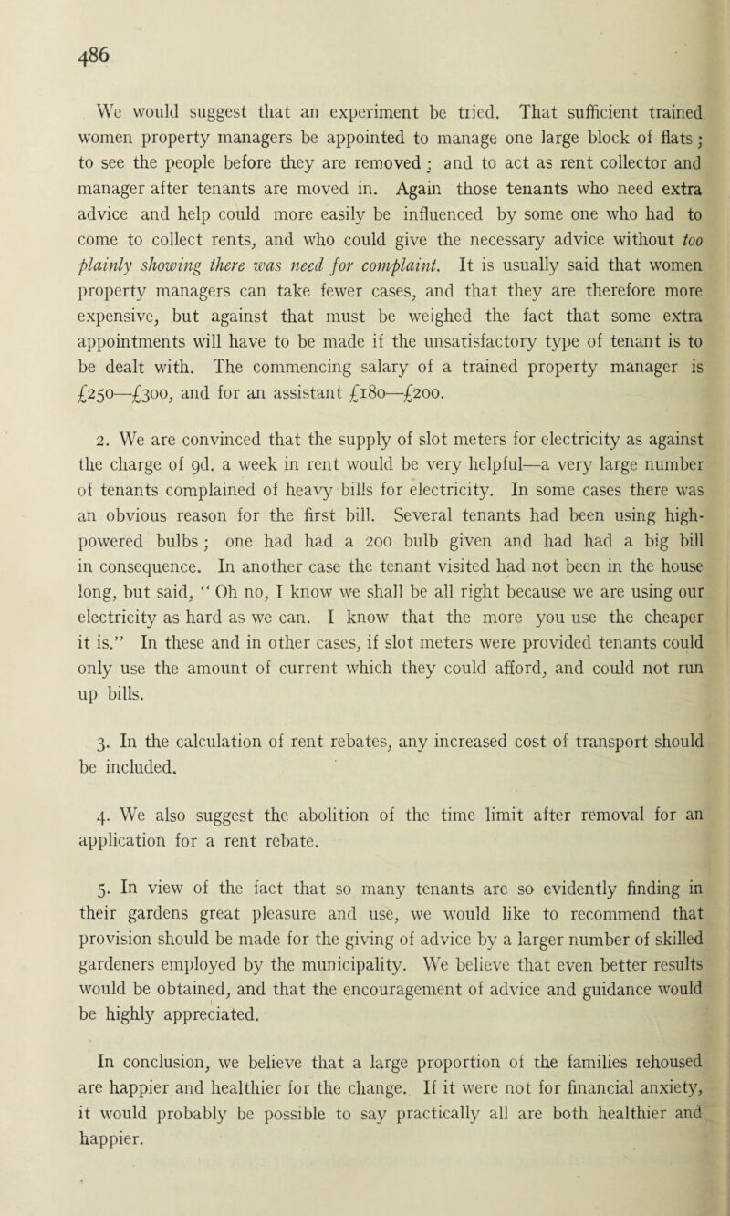 We would suggest that an experiment be tiied. That sufficient trained women property managers be appointed to manage one large block of flats; to see the people before they are removed; and to act as rent collector and manager after tenants are moved in. Again those tenants who need extra advice and help could more easily be influenced by some one who had to come to collect rents, and who could give the necessary advice without too plainly showing there was need for complaint. It is usually said that women property managers can take fewer cases, and that they are therefore more expensive, but against that must be weighed the fact that some extra appointments will have to be made if the unsatisfactory type of tenant is to be dealt with. The commencing salary of a trained property manager is £250—£300, and for an assistant £180—£200. 2. We are convinced that the supply of slot meters for electricity as against the charge of 9d. a week in rent would be very helpful—a very large number of tenants complained of heavy bills for electricity. In some cases there was an obvious reason for the first bill. Several tenants had been using high- powered bulbs; one had had a 200 bulb given and had had a big bill in consequence. In another case the tenant visited had not been in the house long, but said, “ Oh no, I know we shall be all right because we are using our electricity as hard as we can. I know that the more you use the cheaper it is.” In these and in other cases, if slot meters were provided tenants could only use the amount of current which they could afford, and could not run up bills. 3. In the calculation of rent rebates, any increased cost of transport should be included. 4. We also suggest the abolition of the time limit after removal for an application for a rent rebate. 5. In view of the fact that so many tenants are so evidently finding in their gardens great pleasure and use, we would like to recommend that provision should be made for the giving of advice by a larger number of skilled gardeners employed by the municipality. We believe that even better results would be obtained, and that the encouragement of advice and guidance would be highly appreciated. In conclusion, we believe that a large proportion of the families rehoused are happier and healthier for the change. If it were not for financial anxiety, it would probably be possible to say practically all are both healthier and happier.