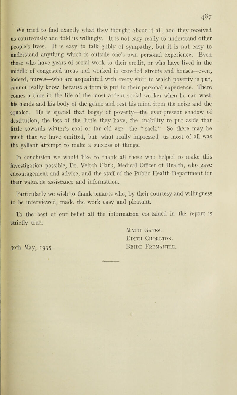 4 §7 We tried to find exactly what they thought about it all, and they received us courteously and told us willingly. It is not easy really to understand other people’s lives. It is easy to talk glibly of sympathy, but it is not easy to understand anything which is outside one’s own personal experience. Even those who have years of social work to their credit, or who have lived in the middle of congested areas and worked in crowded streets and houses—even, indeed, nurses—who are acquainted with every shift to which poverty is put, cannot really know, because a term is put to their personal experience. There comes a time in the life of the most ardent social worker when he can wash his hands and his body of the grime and rest his mind from the noise and the squalor. He is spared that bogey of poverty—the ever-present shadow of destitution, the loss of the little they have, the inability to put aside that little towards winter’s coal or for old age—the “ sack.” So there may be much that we have omitted, but what really impressed us most of all was the gallant attempt to make a success of things. In conclusion we would like to thank all those who helped to make this investigation possible, Dr. Veitch Clark, Medical Officer of Health, who gave encouragement and advice, and the staff of the Public Health Department for their valuable assistance and information. Particularly we wish to thank tenants who, by their courtesy and willingness to be interviewed, made the work easy and pleasant. To the best of our belief all the information contained in the report is strictly true. Maud Gates. Edith Chorlton. 30th May, 1935. Bride Fremantle.