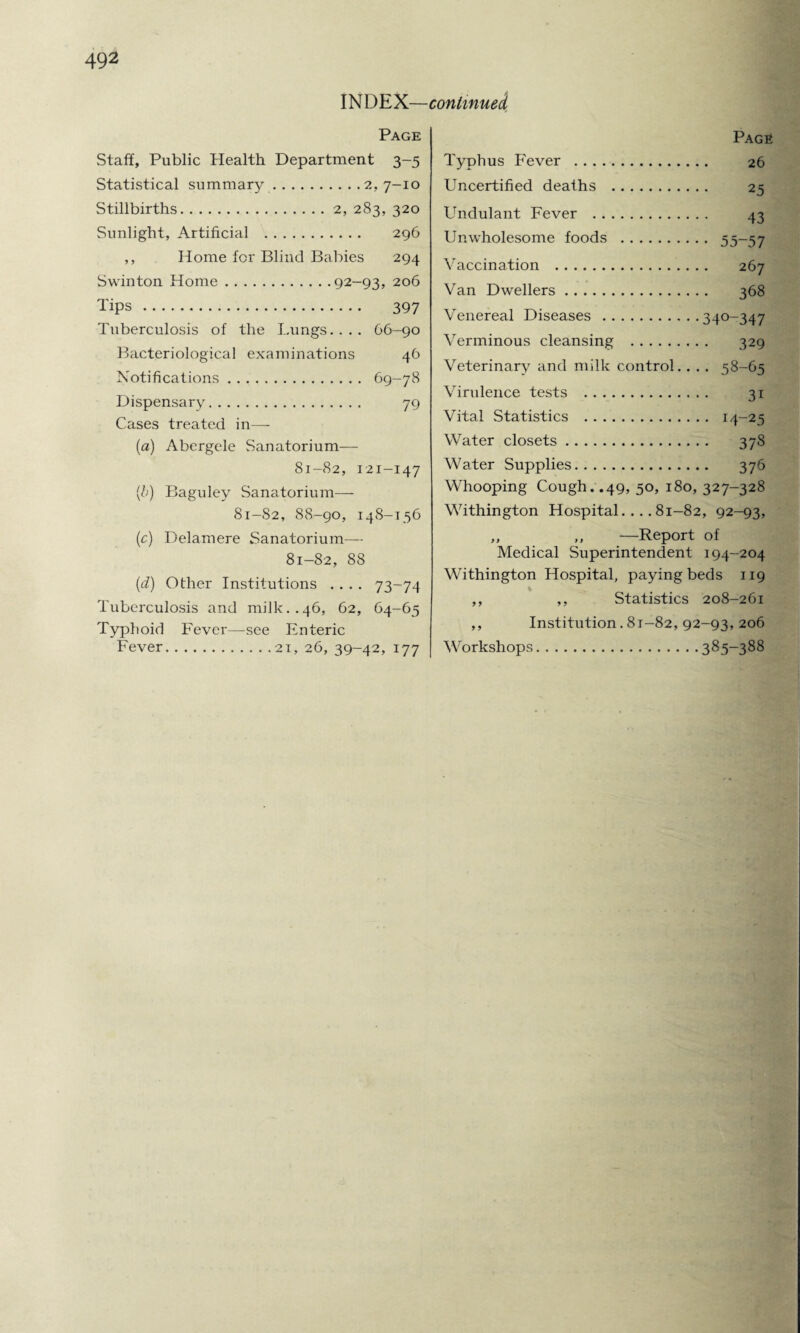 INDEX—continued Page Staff, Public Health Department 3-5 Statistical summary.2,7-10 Stillbirths.2, 283, 320 Sunlight, Artificial . 296 ,, Home for Blind Babies 294 Swinton Home.92—93, 206 Tips . 397 Tuberculosis of the Lungs.... 66-90 Bacteriological examinations 46 Notifications. 69-78 Dispensary. 79 Cases treated in—- (a) Abergele Sanatorium— 81-82, 121-147 (b) Baguley Sanatorium— 81-82, 88-90, 148-156 (c) Delamere Sanatorium— 81-82, 88 (d) Other Institutions .... 73-74 Tuberculosis and milk..46, 62, 64-65 Typhoid Fever—see Enteric Fever.21, 26, 39-42, 177 Page Typhus Fever . 26 Uncertified deaths . 25 Undulant Fever . 43 Unwholesome foods . 55-57 Vaccination . 267 Van Dwellers. 368 Venereal Diseases.340-347 Verminous cleansing . 329 Veterinary and milk control.. . . 58-65 Virulence tests . 31 Vital Statistics . 14-25 Water closets. 378 Water Supplies. 376 Whooping Cough. .49, 50, 180, 327-328 Withington Hospital.... 81-82, 92-93, ,, „ —Report of Medical Superintendent 194-204 Withington Hospital, paying beds 119 ,, ,, Statistics 208-261 ,, Institution. 81—82, 92-93, 206 Workshops.385-388