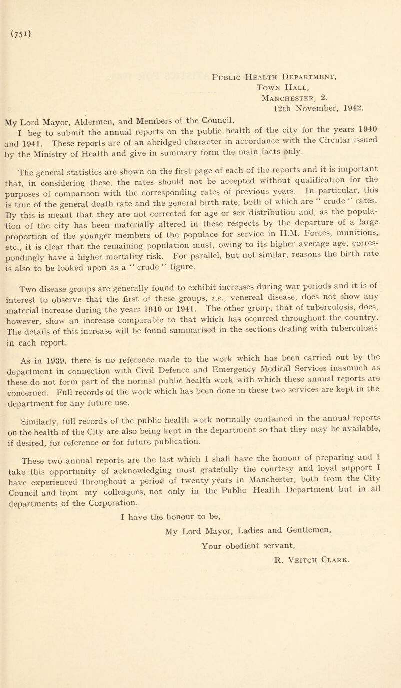(750 Public Health Department, Town Hall, Manchester, 2. 12th November, 1942. My Lord Mayor, Aldermen, and Members of the Council. I beg to submit the annual reports on the public health of the city for the years 1940 and 1941. These reports are of an abridged character in accordance with the Circular issued by the Ministry of Health and give in summary form the main facts only. The general statistics are shown on the first page of each of the reports and it is important that, in considering these, the rates should not be accepted without qualification for the purposes of comparison with the corresponding rates of previous years. In particular, this is true of the general death rate and the general birth rate, both of which are “ crude ” rates. By this is meant that they are not corrected for age or sex distribution and, as the popula¬ tion of the city has been materially altered in these respects by the departure of a large proportion of the younger members of the populace for service in H.M. Forces, munitions, etc., it is clear that the remaining population must, owing to its higher average age, cories- pondingly have a higher mortality risk. For parallel, but not similar, reasons the birth rate is also to be looked upon as a “ crude ” figure. Two disease groups are generally found to exhibit increases during war periods and it is of interest to observe that the first of these groups, i.e., venereal disease, does not show any material increase during the years 1940 or 1941. The other group, that of tubeiculosis, does, however, show an increase comparable to that which has occurred throughout the. country. The details of this increase will be found summarised in the sections dealing with tuberculosis in each report. As in 1939, there is no reference made to the work which has been carried out by the department in connection with Civil Defence and Emergency Medical Services inasmuch as these do not form part of the normal public health work with which these annual reports are concerned. Full records of the work which has been done in these two services are kept in the department for any future use. Similarly, full records of the public health work normally contained in the annual repoits on the health of the City are also being kept in the department so that they may be available, if desired, for reference or for future publication. These two annual reports are the last which I shall have the honour of preparing and I take this opportunity of acknowledging most gratefully the courtesy and loyal support I have experienced throughout a period of twenty years in Manchester, both from the City Council and from my colleagues, not only in the Public Health Department but in all departments of the Corporation. I have the honour to be, My Lord Mayor, Ladies and Gentlemen, Your obedient servant, R. Veitch Clark.