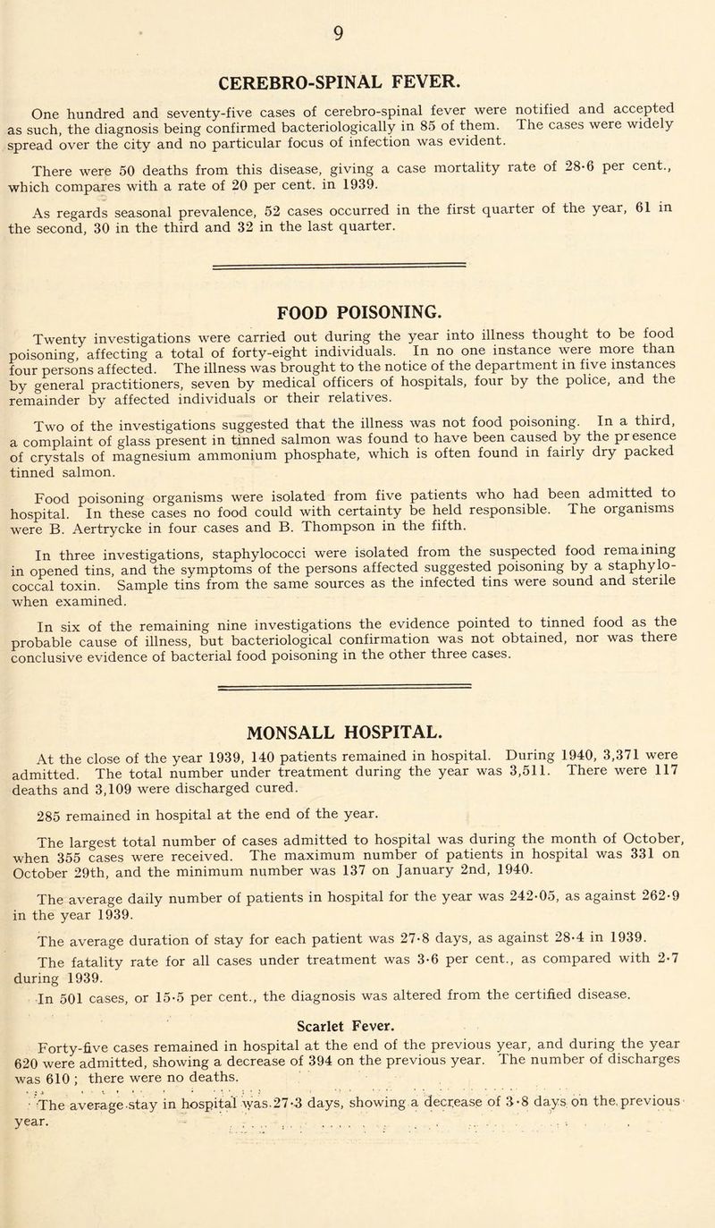 CEREBRO-SPINAL FEVER. One hundred and seventy-five cases of cerebro-spinal fever were notified and accepted as such, the diagnosis being confirmed bacteriologically in 85 of them. The cases were widely spread over the city and no particular focus of infection was evident. There were 50 deaths from this disease, giving a case mortality rate of 28*6 per cent., which compares with a rate of 20 per cent, in 1939. As regards seasonal prevalence, 52 cases occurred in the first quarter of the year, 61 in the second, 30 in the third and 32 in the last quarter. FOOD POISONING. Twenty investigations were carried out during the year into illness thought to be food poisoning, affecting a total of forty-eight individuals. In no one instance were more than four persons affected. The illness was brought to the notice of the department in five instances by general practitioners, seven by medical officers of hospitals, four by the police, and the remainder by affected individuals or their relatives. Two of the investigations suggested that the illness was not food poisoning. In a third, a complaint of glass present in tinned salmon was found to have been caused by the pr esence of crystals of magnesium ammonium phosphate, which is often found in fairly dry packed tinned salmon. Food poisoning organisms were isolated from five patients who had been admitted to hospital. In these cases no food could with certainty be held responsible. The organisms were B. Aertrycke in four cases and B. Thompson in the fifth. In three investigations, staphylococci were isolated from the suspected food remaining in opened tins, and the symptoms of the persons affected suggested poisoning by a staphylo¬ coccal toxin. Sample tins from the same sources as the infected tins were sound and sterile when examined. In six of the remaining nine investigations the evidence pointed to tinned food as the probable cause of illness, but bacteriological confirmation was not obtained, nor was there conclusive evidence of bacterial food poisoning in the other three cases. MONSALL HOSPITAL. At the close of the year 1939, 140 patients remained in hospital. During 1940, 3,371 were admitted. The total number under treatment during the year was 3,511. There were 117 deaths and 3,109 were discharged cured. 285 remained in hospital at the end of the year. The largest total number of cases admitted to hospital was during the month of October, when 355 cases were received. The maximum number of patients in hospital was 331 on October 29th, and the minimum number was 137 on January 2nd, 1940. The average daily number of patients in hospital for the year was 242-05, as against 262-9 in the year 1939. The average duration of stay for each patient was 27-8 days, as against 28-4 in 1939. The fatality rate for all cases under treatment was 3-6 per cent., as compared with 2-7 during 1939. In 501 cases, or 15-5 per cent., the diagnosis was altered from the certified disease. Scarlet Fever. Forty-five cases remained in hospital at the end of the previous year, and during the year 620 were admitted, showing a decrease of 394 on the previous year. The number of discharges was 610 ; there were no deaths. • The average-stay in hospital was.27-3 days, showing a decrease of 3-8 days on the,previous year. - .• . . . .... ... .