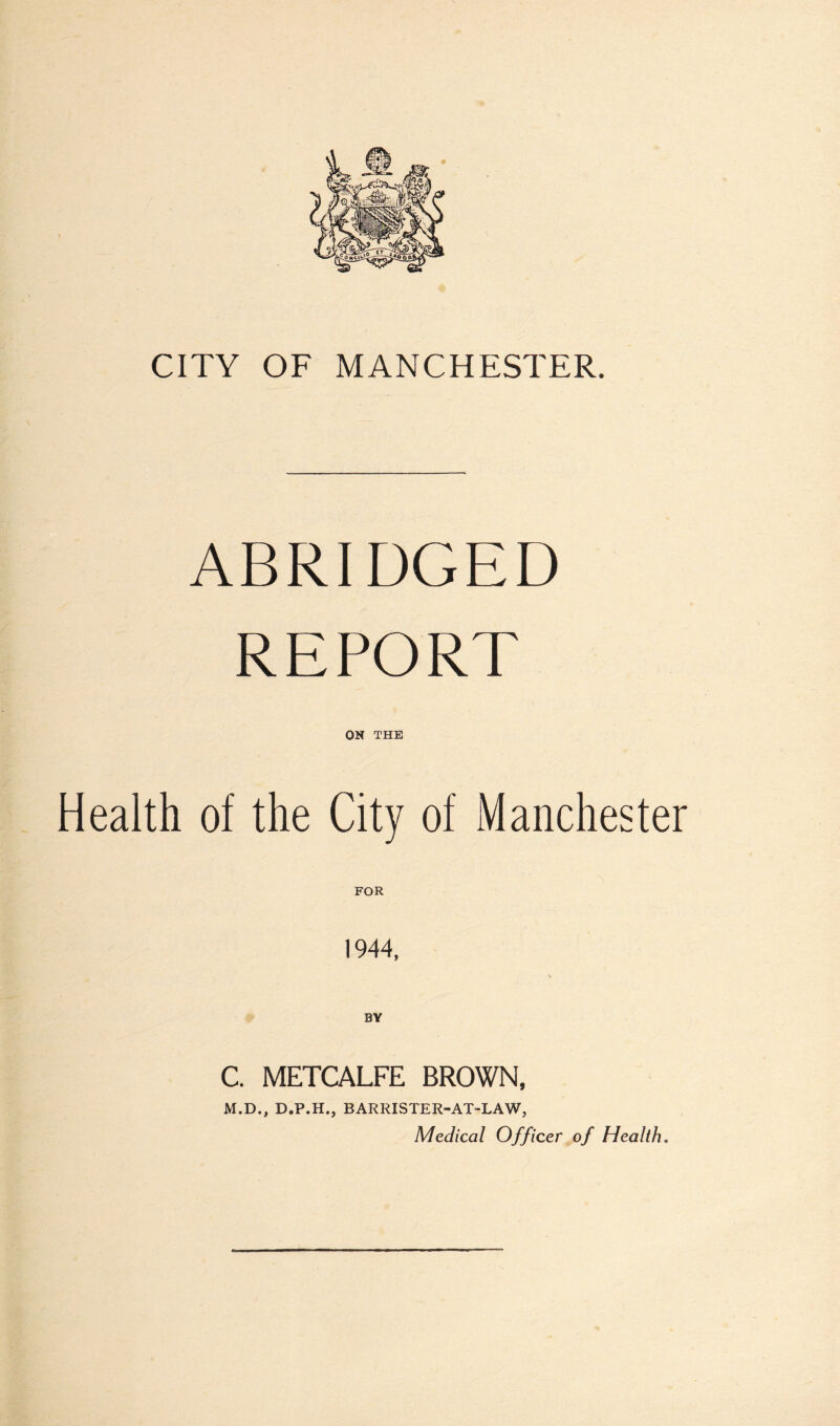 CITY OF MANCHESTER. ABRIDGED REPORT ON THE Health of the City of Manchester 1944, C. METCALFE BROWN, M.D., D.P.H., BARRISTER-AT-LAW, Medical Officer of Health.