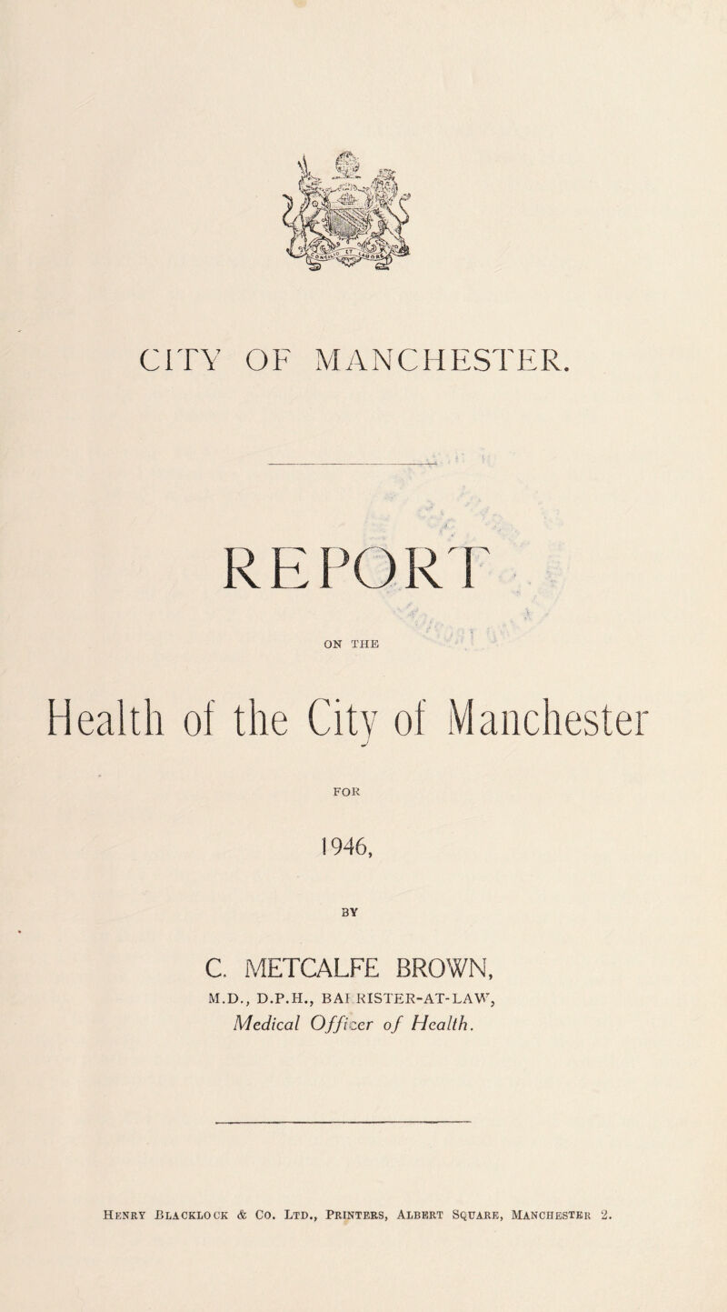 CITY OF MANCHESTER REPORT ON THE Health of the City of Manchester j FOR 1946, C. METCALFE BROWN, M.D., D.P.H., BAI RISTER-AT-LAW, Medical Officer of Health. Henry Blacklock & Co. Ltd., Printers, Albert Square, Manchester 2.