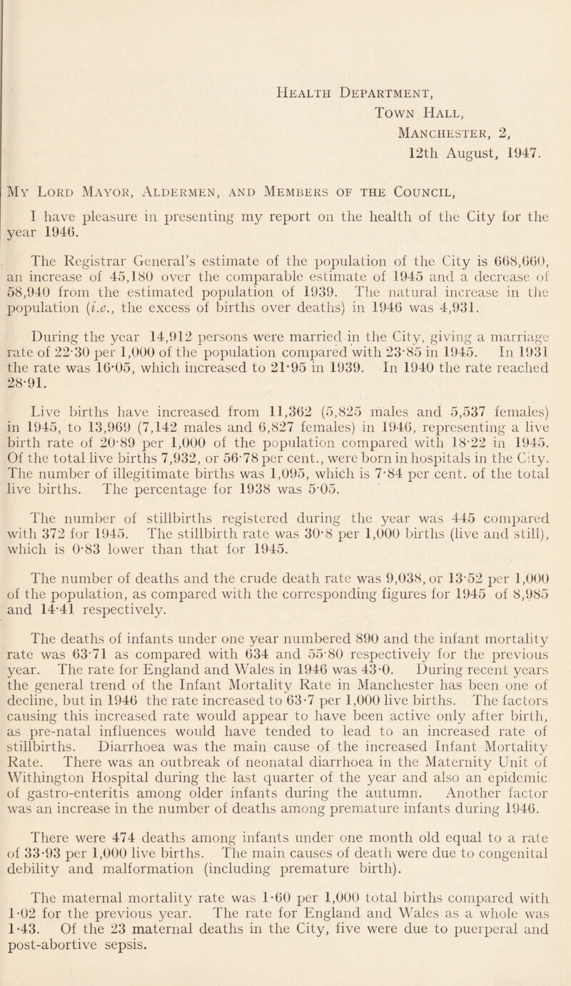 Health Department, Town Hall, Manchester, 2, 12th August, i!H7. My Lord Mayor, Aldermen, and Members of the Council, I have pleasure in presenting my report on the health of the City for the year 1946. The Registrar General’s estimate of the population of the City is 668,660, an increase of 45,180 over the comparable estimate of 1945 and a decrease of 58,940 from the estimated population of 1939. The natural increase in the population (i.e., the excess of births over deaths) in 1946 was 4,931. During the year 14,912 persons were married in the City, giving a marriage rate of 22*30 per 1,000 of the population compared with 23*85 in 1945. In 1931 the rate was 16*05, which increased to 21*95 in 1939. In 1940 the rate reached 28*91. Live births have increased from 11,362 (5,825 males and 5,537 females) in 1945, to 13,969 (7,142 males and 6,827 females) in 1946, representing a live birth rate of 20*89 per 1,000 of the population compared with 18*22 in 1945. Of the total live births 7,932, or 56*78 per cent., were born in hospitals in the City. The number of illegitimate births was 1,095, which is 7*84 per cent, of the total live births. The percentage for 1938 was 5*05. The number of stillbirths registered during the year was 445 compared with 372 for 1945. The stillbirth rate was 30*3 per 1,000 births (live and still), which is 0*83 lower than that for 1945. The number of deaths and the crude death rate was 9,038, or 13*52 per 1,000 of the population, as compared with the corresponding figures for 1945 of 8,985 and 14*41 respectively. The deaths of infants under one year numbered 890 and the infant mortality rate was 63*71 as compared with 634 and 55*80 respectively for the previous year. The rate for England and Wales in 1946 was 43*0. During recent years the general trend of the Infant Mortality Rate in Manchester has been one of decline, but in 1946 the rate increased to 63*7 per 1,000 live births. The factors causing this increased rate would appear to have been active only after birth, as pre-natal influences would have tended to lead to an increased rate of stillbirths. Diarrhoea was the main cause of the increased Infant Mortality Rate. There was an outbreak of neonatal diarrhoea in the Maternity Unit of Withington Hospital during the last quarter of the year and also an epidemic of gastro-enteritis among older infants during the autumn. Another factor was an increase in the number of deaths among premature infants during 1946. There were 474 deaths among infants under one month old equal to a rate of 33*93 per 1,000 live births. The main causes of death were due to congenital debility and malformation (including premature birth). The maternal mortality rate was 1*60 per 1,000 total births compared with 1*02 for the previous year. The rate for England and Wales as a whole was 1*43. Of the 23 maternal deaths in the City, five were due to puerperal and post-abortive sepsis.