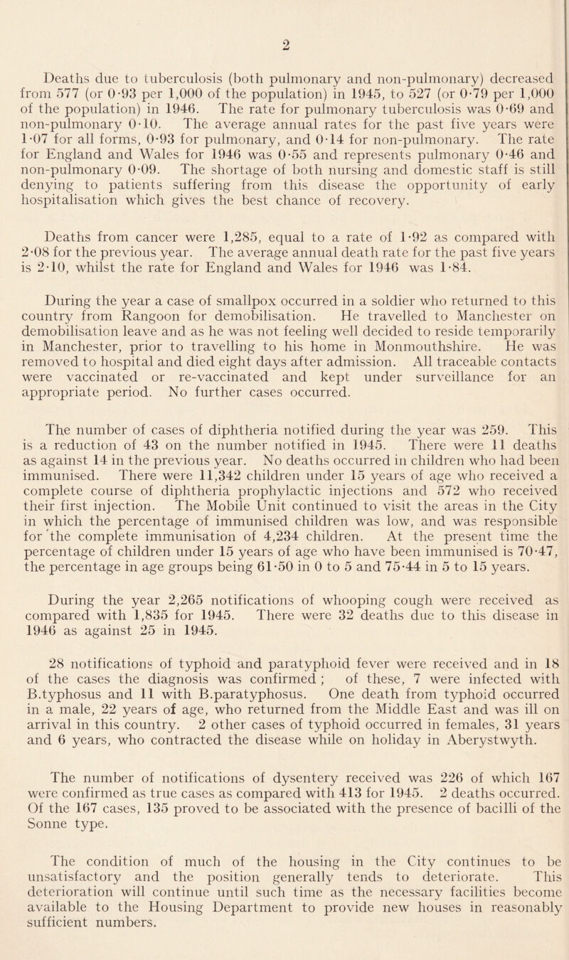 Deaths due to tuberculosis (both pulmonary and non-pulmonary) decreased from 577 (or 0-93 per 1,000 of the population) in 1945, to 527 (or 0-79 per 1,000 of the population) in 1946. The rate for pulmonary tuberculosis was 0-69 and non-pulmonary 0-10. The average annual rates for the past five years were 1*07 for all forms, 0*93 for pulmonary, and 0-14 for non-pulmonary. The rate for England and Wales for 1946 was 0-55 and represents pulmonary 0-46 and non-pulmonary 04)9. The shortage of both nursing and domestic staff is still denying to patients suffering from this disease the opportunity of early hospitalisation which gives the best chance of recovery. Deaths from cancer were 1,285, equal to a rate of 1*92 as compared with 2*08 for the previous year. The average annual death rate for the past five years is 2-10, whilst the rate for England and Wales for 1946 was 1*84. During the year a case of smallpox occurred in a soldier who returned to this country from Rangoon for demobilisation. He travelled to Manchester on demobilisation leave and as he was not feeling well decided to reside temporarily in Manchester, prior to travelling to his home in Monmouthshire. He was removed to hospital and died eight days after admission. All traceable contacts were vaccinated or re-vaccinated and kept under surveillance for an appropriate period. No further cases occurred. The number of cases of diphtheria notified during the year was 259. This is a reduction of 43 on the number notified in 1945. There were 11 deaths as against 14 in the previous year. No deaths occurred in children who had been immunised. There were 11,342 children under 15 years of age who received a complete course of diphtheria prophylactic injections and 572 who received their first injection. The Mobile Unit continued to visit the areas in the City in which the percentage of immunised children was low, and was responsible for the complete immunisation of 4,234 children. At the present time the percentage of children under 15 years of age who have been immunised is 70-47, the percentage in age groups being 61-50 in 0 to 5 and 75-44 in 5 to 15 years. During the year 2,265 notifications of whooping cough were received as compared with 1,835 for 1945. There were 32 deaths due to this disease in 1946 as against 25 in 1945. 28 notifications of typhoid and paratyphoid fever were received and in 18 of the cases the diagnosis was confirmed ; of these, 7 were infected with B.typhosus and 11 with B.paratyphosus. One death from typhoid occurred in a male, 22 years of age, who returned from the Middle East and was ill on arrival in this country. 2 other cases of typhoid occurred in females, 31 years and 6 years, who contracted the disease while on holiday in Aberystwyth. The number of notifications of dysentery received was 226 of which 167 were confirmed as true cases as compared with 413 for 1945. 2 deaths occurred. Of the 167 cases, 135 proved to be associated with the presence of bacilli of the Sonne type. The condition of much of the housing in the City continues to be unsatisfactory and the position generally tends to deteriorate. This deterioration will continue until such time as the necessary facilities become available to the Housing Department to provide new houses in reasonably sufficient numbers.