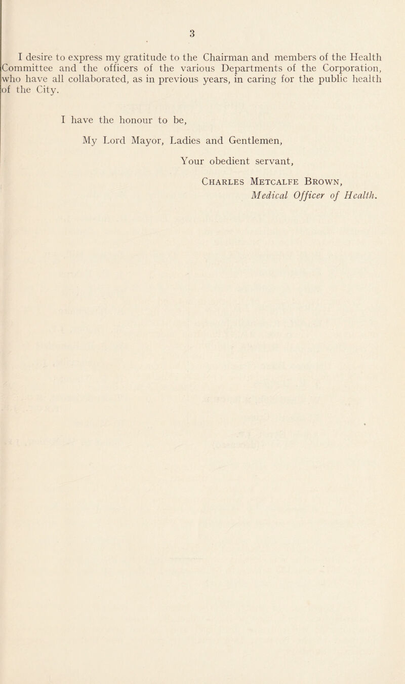I desire to express my gratitude to the Chairman and members of the Health Committee and the officers of the various Departments of the Corporation, who have all collaborated, as in previous years, in caring for the public health of the City. I have the honour to be, My Lord Mayor, Ladies and Gentlemen, Your obedient servant, Charles Metcalfe Brown, Medical Officer of Health.