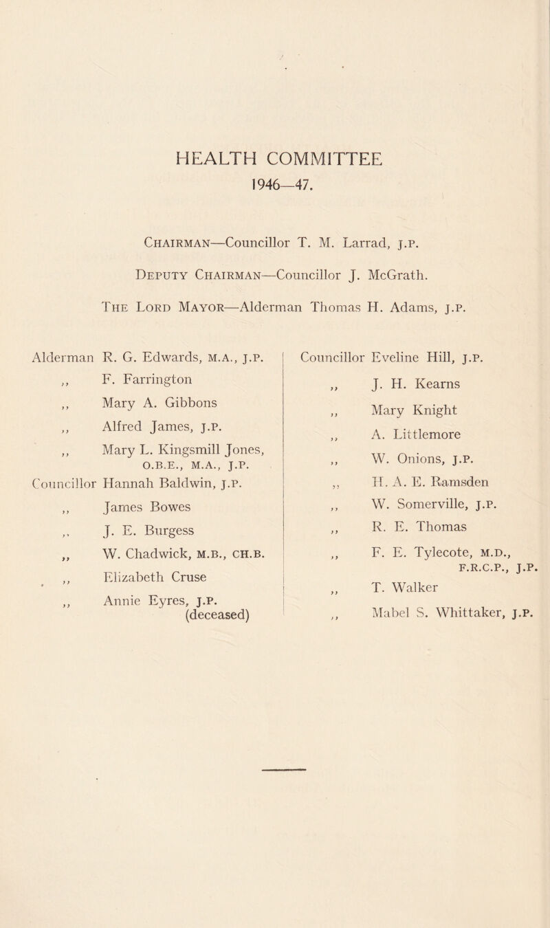 HEALTH COMMITTEE 1946—47. Chairman—Councillor T. M. Larrad, j.p. Deputy Chairman—Councillor J. McGrath. The Lord Mayor—Alderman Thomas H. Adams, j.p. Alderman R. G. Edwards, m.a., j.p. ,, F. Farrington ,, Mary A. Gibbons ,, Alfred James, j.p. ,, Mary L. Kingsmill Jones, O.B.E., M.A., J.P. Councillor Hannah Baldwin, j.p. ,, James Bowes J. E. Burgess ,, W. Chadwick, m.b., ch.b. ,, Elizabeth Cruse ,, Annie Eyres, j.p. (deceased) Councillor Eveline Hill, j.p. ,, J. H. Kearns ,, Mary Knight ,, A. Littlemore ,, W. Onions, j.p. ,, H. A. E. Ramsden ,, W. Somerville, j.p. ,, R. E. Thomas ,, F. E. Tylecote, m.d., F.R.C.P., J.P. „ T. Walker ,, Mabel S. Whittaker, J.P.