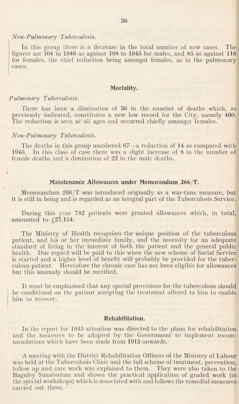 Non-Pulmonary Tuberculosis. In this group there is a decrease in the total number of new cases. The figures are 104 in 1946 as against 108 in 1945 for males, and 85 as against 116 for females, the chief reduction being amongst females, as in the pulmonary cases. Mortality. Pulmonary Tuberculosis. There has been a diminution of 36 in the number of deaths which, as previously indicated, constitutes a new low record for the City, namely 460. The reduction is seen at all ages and occurred chiefly amongst females. Non-Pulmonary Tuberculosis. The deaths in this group numbered 67—-a reduction of 14 as compared with 1945. In this class of case there was a slight increase of 8 in the number of female deaths and a diminution of 22 in the male deaths. Maintenance Allowances under Memorandum 266/T. Memorandum 266/T was introduced originally as a war-time measure, but it is still in being and is regarded as an integral part of the Tuberculosis Service. During this year 782 patients were granted allowances which, in total, amounted to £27,154. The Ministry of Health recognises the unique position of the tuberculous patient, and his or her immediate family, and the necessity for an adequate standard of living in the interest of both the patient and the general public health. Due regard will be paid to this when the new scheme of Social Service is started and a higher level of benefit will probably be provided for the tuber¬ culous patient. Heretofore the chronic case has not been eligible for allowances but this anomaly should be rectified. It must be emphasised that any special provisions for the tuberculous should be conditional on the patient accepting the treatment offered to him to enable him to recover. Rehabilitation. In the report for 1945 attention was directed to the plans for rehabilitation and the measures to be adopted by the Government to implement recom¬ mendations which have been made from 1913 onwards. A meeting with the District Rehabilitation Officers of the Ministry of Labour was held at the Tuberculosis Clinic and the full scheme of treatment, prevention, follow up and care work was explained to them. They were also taken to the Baguley Sanatorium and shown the practical application of graded work (in the special workshops) which is associated with and follows the remedial measures carried out there.