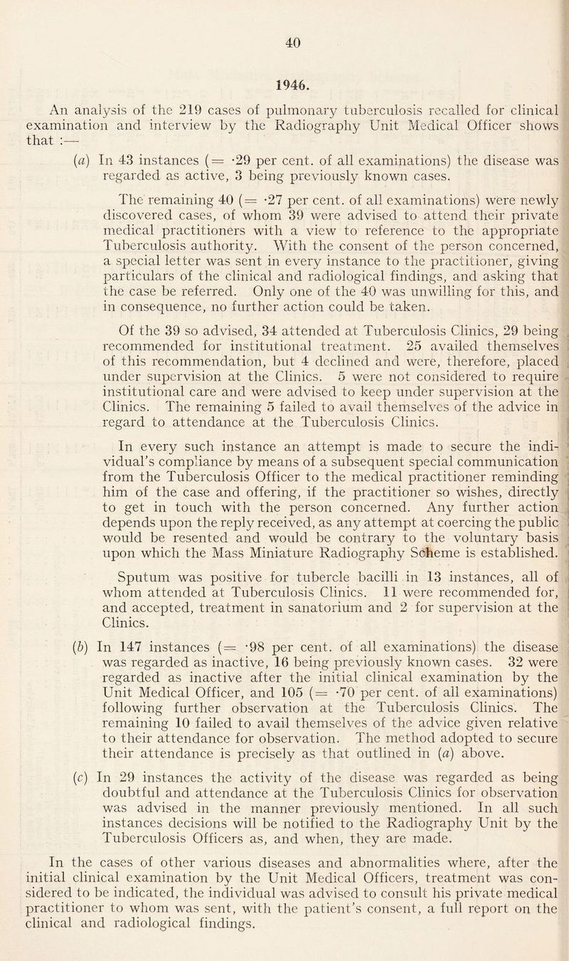 1946. An analysis of the 219 cases of pulmonary tuberculosis recalled for clinical examination and interview by the Radiography Unit Medical Officer shows that :— (a) In 43 instances (= -29 per cent, of all examinations) the disease was regarded as active, 3 being previously known cases. The remaining 40 (= *27 per cent, of all examinations) were newly discovered cases, of whom 39 were advised to attend their private medical practitioners with a view to reference to the appropriate Tuberculosis authority. With the consent of the person concerned, a special letter was sent in every instance to the practitioner, giving particulars of the clinical and radiological findings, and asking that the case be referred. Only one of the 40 was unwilling for this, and in consequence, no further action could be taken. Of the 39 so advised, 34 attended at Tuberculosis Clinics, 29 being recommended for institutional treatment. 25 availed themselves of this recommendation, but 4 declined and were, therefore, placed under supervision at the Clinics. 5 were not considered to require institutional care and were advised to keep under supervision at the Clinics. The remaining 5 failed to avail themselves of the advice in regard to attendance at the Tuberculosis Clinics. In every such instance an attempt is made to secure the indi¬ vidual's compliance by means of a subsequent special communication from the Tuberculosis Officer to the medical practitioner reminding him of the case and offering, if the practitioner so wishes, directly to get in touch with the person concerned. Any further action depends upon the reply received, as any attempt at coercing the public would be resented and would be contrary to the voluntary basis upon which the Mass Miniature Radiography Scheme is established. Sputum was positive for tubercle bacilli in 13 instances, all of whom attended at Tuberculosis Clinics. 11 were recommended for, and accepted, treatment in sanatorium and 2 for supervision at the Clinics. (b) In 147 instances (= -98 per cent, of all examinations) the disease was regarded as inactive, 16 being previously known cases. 32 were regarded as inactive after the initial clinical examination by the Unit Medical Officer, and 105 (= -70 per cent, of all examinations) following further observation at the Tuberculosis Clinics. The remaining 10 failed to avail themselves of the advice given relative to their attendance for observation. The method adopted to secure their attendance is precisely as that outlined in (a) above. (c) In 29 instances the activity of the disease was regarded as being doubtful and attendance at the Tuberculosis Clinics for observation was advised in the manner previously mentioned. In all such instances decisions will be notified to the Radiography Unit by the Tuberculosis Officers as, and when, they are made. In the cases of other various diseases and abnormalities where, after the initial clinical examination by the Unit Medical Officers, treatment was con¬ sidered to be indicated, the individual was advised to consult his private medical practitioner to whom was sent, with the patient’s consent, a full report on the clinical and radiological findings.
