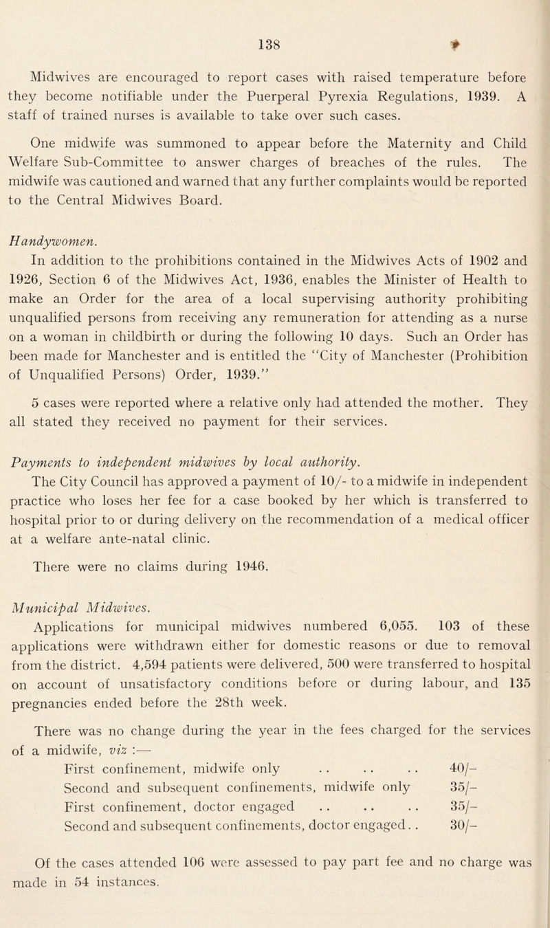 Midwives are encouraged to report cases with raised temperature before they become notifiable under the Puerperal Pyrexia Regulations, 1939. A staff of trained nurses is available to take over such cases. One midwife was summoned to appear before the Maternity and Child Welfare Sub-Committee to answer charges of breaches of the rules. The midwife was cautioned and warned that any further complaints would be reported to the Central Midwives Board. Handy women. In addition to the prohibitions contained in the Midwives Acts of 1902 and 1926, Section 6 of the Midwives Act, 1936, enables the Minister of Health to make an Order for the area of a local supervising authority prohibiting unqualified persons from receiving any remuneration for attending as a nurse on a woman in childbirth or during the following 10 days. Such an Order has been made for Manchester and is entitled the “City of Manchester (Prohibition of Unqualified Persons) Order, 1939.” 5 cases were reported where a relative only had attended the mother. They all stated they received no payment for their services. Payments to independent midwives by local authority. The City Council has approved a payment of 10/- to a midwife in independent practice who loses her fee for a case booked by her which is transferred to hospital prior to or during delivery on the recommendation of a medical officer at a welfare ante-natal clinic. There were no claims during 1946. Municipal Midwives. Applications for municipal midwives numbered 6,055. 103 of these applications were withdrawn either for domestic reasons or due to removal from the district. 4,594 patients were delivered, 500 were transferred to hospital on account of unsatisfactory conditions before or during labour, and 135 pregnancies ended before the 28th week. There was no change during the year in the fees charged for the services of a midwife, viz First confinement, midwife only . . . . . . 40/- Second and subsequent confinements, midwife only 35/— First confinement, doctor engaged . . .. . . 35/— Second and subsequent confinements, doctor engaged. . 30/— Of the cases attended 106 were assessed to pay part fee and no charge was made in 54 instances.