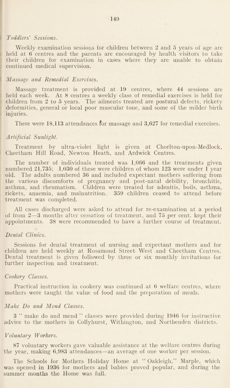 Toddlers' Sessions. Weekly examination sessions for children between 2 and 5 years of age are held at 6 centres and the parents are encouraged by health visitors to take their children for examination in cases where they are unable to obtain continued medical supervision. Massage and Remedial Exercises. Massage treatment is provided at 19 centres, where 44 sessions are held each week. At 8 centres a weekly class of remedial exercises is held for children from 2 to 5 years. The ailments treated are postural defects, rickety deformities, general or local poor muscular tone, and some of the milder birth injuries. There were 18,113 attendances for massage and 3,627 for remedial exercises. Artificial Sunlight. Treatment by ultra-violet light is given at Chorlton-upon-Medlock, Cheetham Hill Road, Newton Heath, and Ardwick Centres. The number of individuals treated was 1,066 and the treatments given numbered 21,735; 1,030 of these were children of whom 123 were under 1 year old. The adults numbered 36 and included expectant mothers suffering from the various discomforts of pregnancy and post-natal debility, bronchitis, asthma, and rheumatism. Children were treated for adenitis, boils, asthma, rickets, anaemia, and malnutrition. 359 children ceased to attend before treatment was completed. All cases discharged were asked to attend for re-examination at a period of from 2—3 months after cessation of treatment, and 75 per cent, kept their appointments. 38 were recommended to have a further course of treatment. Dental Clinics. Sessions for dental treatment of nursing and expectant mothers and for children are held weekly at Rosamond Street West and Cheetham Centres. Dental treatment is given followed by three or six monthly invitations for further inspection and treatment. Cookery Classes. Practical instruction in cookery was continued at 6 welfare centres, where mothers were taught the value of food and the preparation of meals. Make Do and Mend Classes. 3 “ make do and mend ” classes were provided during 1946 for instructive advice to the mothers in Collyhurst, Withington, and Northenden districts. Voluntary Workers. 87 voluntary workers gave valuable assistance at the welfare centres during the year, making 6,983 attendances—an average of one worker per session. The Schools for Mothers Holiday Home at “ Oakleigh,” Marple, which was opened in 1936 for mothers and babies proved popular, and during the summer months the Home was full.