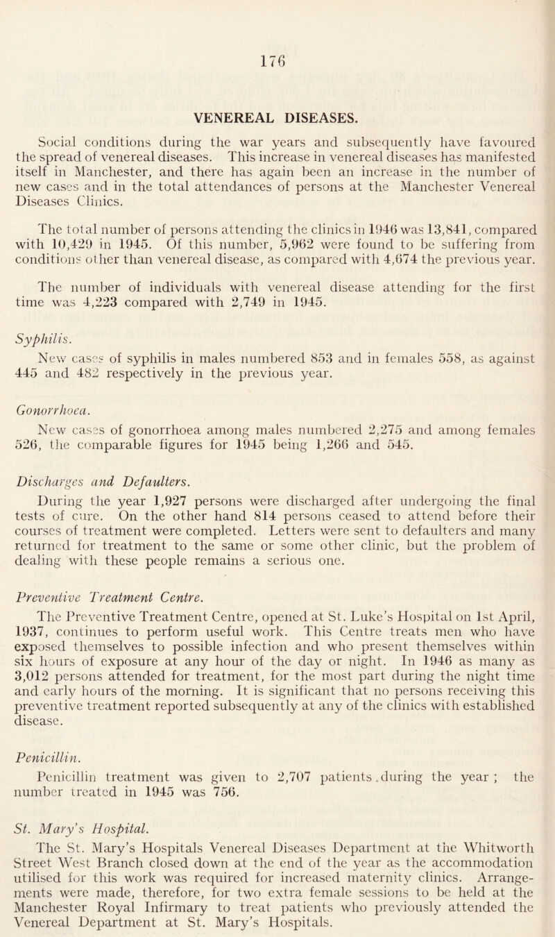 VENEREAL DISEASES. Social conditions during the war years and subsequently have favoured the spread of venereal diseases. This increase in venereal diseases has manifested itself in Manchester, and there has again been an increase in the number of new cases and in the total attendances of persons at the Manchester Venereal Diseases Clinics. The total number of persons attending the clinics in 1946 was 13,841, compared with 10,429 in 1945. Of this number, 5,962 were found to be suffering from conditions other than venereal disease, as compared with 4,674 the previous year. The number of individuals with venereal disease attending for the first time was 4,223 compared with 2,749 in 1945. Syphilis. New cases of syphilis in males numbered 853 and in females 558, as against 445 and 482 respectively in the previous year. Gonorrhoea. New cases of gonorrhoea among males numbered 2,275 and among females 526, the comparable figures for 1945 being 1,266 and 545. Discharges and Defaulters. During the year 1,927 persons were discharged after undergoing the final tests of cure. On the other hand 814 persons ceased to attend before their courses of treatment were completed. Letters were sent to defaulters and many returned for treatment to the same or some other clinic, but the problem of dealing with these people remains a serious one. Preventive Treatment Centre. The Preventive Treatment Centre, opened at St. Luke’s Hospital on 1st April, 1937, continues to perform useful work. This Centre treats men who have exposed themselves to possible infection and who present themselves within six hours of exposure at any hour of the day or night. In 1946 as many as 3,012 persons attended for treatment, for the most part during the night time and early hours of the morning. It is significant that no persons receiving this preventive treatment reported subsequently at any of the clinics with established disease. Penicillin. Penicillin treatment was given to 2,707 patients .during the year; the number treated in 1945 was 756. St. Mary’s Hospital. The St. Mary’s Hospitals Venereal Diseases Department at the Whitworth Street West Branch closed down at the end of the year as the accommodation utilised for this work was required for increased maternity clinics. Arrange¬ ments were made, therefore, for two extra female sessions to be held at the Manchester Royal Infirmary to treat patients who previously attended the Venereal Department at St. Mary’s Hospitals.
