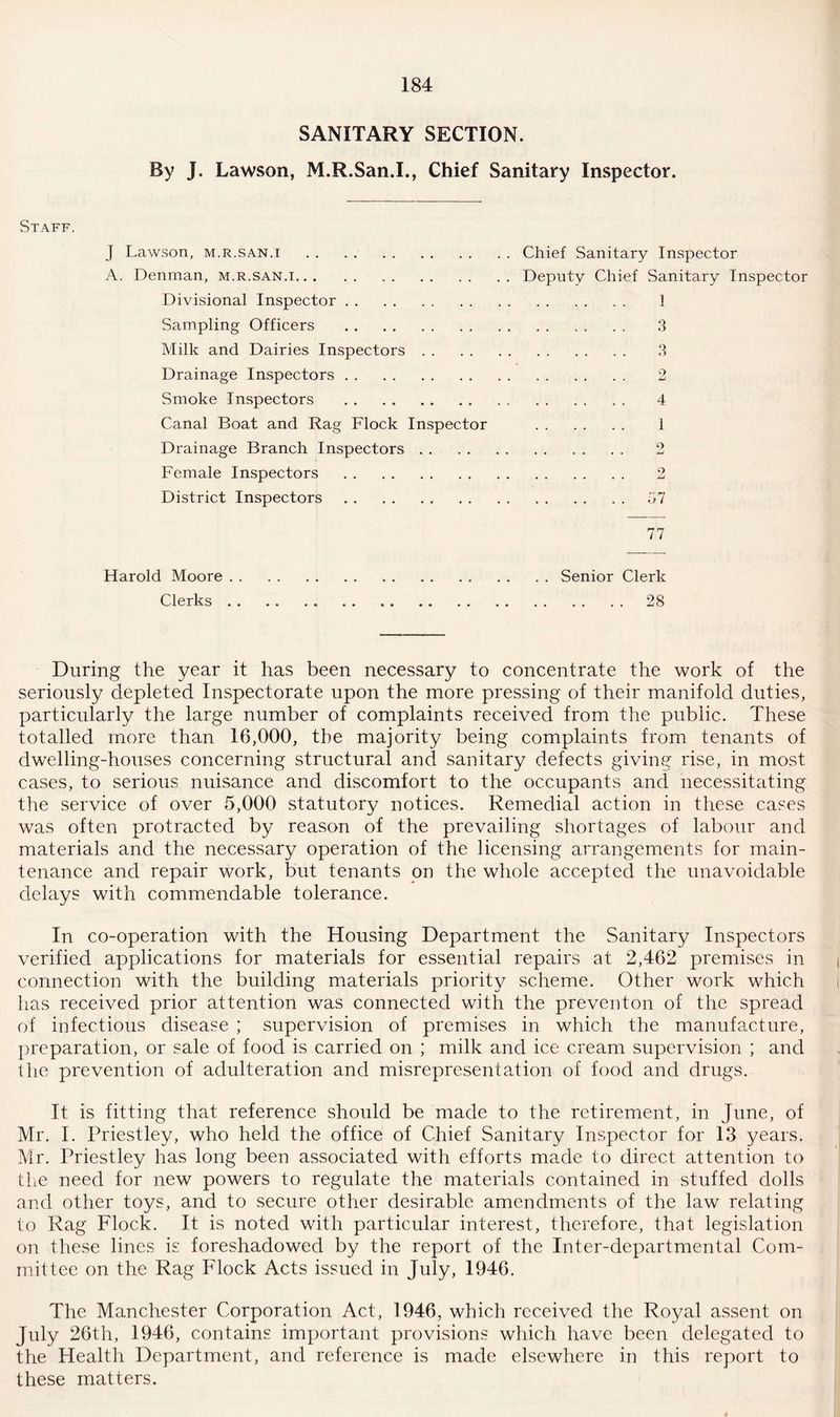 SANITARY SECTION. By J. Lawson, M.R.San.I., Chief Sanitary Inspector. Staff. J Lawson, m.r.san.i . A. Denman, m.r.san.i. Divisional Inspector. Sampling Officers . Milk and Dairies Inspectors Drainage Inspectors. Smoke Inspectors . Canal Boat and Rag Flock Inspector Drainage Branch Inspectors Female Inspectors . District Inspectors. Chief Sanitary Inspector Deputy Chief Sanitary Inspector .. .... 1 . 3 . 3 . 2 . 4 . 1 2 . 2 . 57 77 Harold Moore Clerks Senior Clerk . . . . 28 During the year it has been necessary to concentrate the work of the seriously depleted Inspectorate upon the more pressing of their manifold duties, particularly the large number of complaints received from the public. These totalled more than 16,000, the majority being complaints from tenants of dwelling-houses concerning structural and sanitary defects giving rise, in most cases, to serious nuisance and discomfort to the occupants and necessitating the service of over 5,000 statutory notices. Remedial action in these cases was often protracted by reason of the prevailing shortages of labour and materials and the necessary operation of the licensing arrangements for main¬ tenance and repair work, but tenants on the whole accepted the unavoidable delays with commendable tolerance. In co-operation with the Housing Department the Sanitary Inspectors verified applications for materials for essential repairs at 2,462 premises in connection with the building materials priority scheme. Other work which has received prior attention was connected with the preventon of the spread of infectious disease ; supervision of premises in which the manufacture, preparation, or sale of food is carried on ; milk and ice cream supervision ; and the prevention of adulteration and misrepresentation of food and drugs. It is fitting that reference should be made to the retirement, in June, of Mr. I. Priestley, who held the office of Chief Sanitary Inspector for 13 years. Mr. Priestley has long been associated with efforts made to direct attention to the need for new powers to regulate the materials contained in stuffed dolls and other toys, and to secure other desirable amendments of the law relating to Rag Flock. It is noted with particular interest, therefore, that legislation on these lines is foreshadowed by the report of the Inter-departmental Com¬ mittee on the Rag Flock Acts issued in July, 1946. The Manchester Corporation Act, 1946, which received the Royal assent on July 26th, 1946, contains important provisions which have been delegated to the Health Department, and reference is made elsewhere in this report to these matters.
