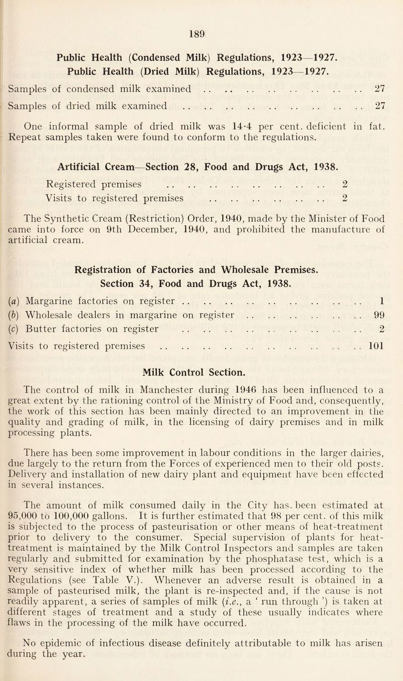 Public Health (Condensed Milk) Regulations, 1923—1927. Public Health (Dried Milk) Regulations, 1923-1927. Samples of condensed milk examined.27 Samples of dried milk examined . . . . . 27 One informal sample of dried milk was 14-4 per cent, deficient in fat. Repeat samples taken were found to conform to the regulations. Artificial Cream—Section 28, Food and Drugs Act, 1938. Registered premises . 2 Visits to registered premises . 2 The Synthetic Cream (Restriction) Order, 1940, made by the Minister of Food came into force on 9th December, 1940, and prohibited the manufacture of artificial cream. Registration of Factories and Wholesale Premises. Section 34, Food and Drugs Act, 1938. (a) Margarine factories on register. 1 (b) Wholesale dealers in margarine on register.99 (c) Butter factories on register ... . . . . . . 2 Visits to registered premises .101 Milk Control Section. The control of milk in Manchester during 1946 has been influenced to a great extent by the rationing control of the Ministry of Food and, consequently, the work of this section has been mainly directed to an improvement in the quality and grading of milk, in the licensing of dairy premises and in milk processing plants. There has been some improvement in labour conditions in the larger dairies, due largely to the return from the Forces of experienced men to their old posts. Delivery and installation of new dairy plant and equipment have been effected in several instances. The amount of milk consumed daily in the City has. been estimated at 95,000 to 100,000 gallons. It is further estimated that 98 per cent, of this milk is subjected to the process of pasteurisation or other means of heat-treatment prior to delivery to the consumer. Special supervision of plants for heat- treatment is maintained by the Milk Control Inspectors and samples are taken regularly and submitted for examination by the phosphatase test, which is a very sensitive index of whether milk has been processed according to the Regulations (see Table V.). Whenever an adverse result is obtained in a sample of pasteurised milk, the plant is re-inspected and, if the cause is not readily apparent, a series of samples of milk (i.e., a ‘ run through ’) is taken at different stages of treatment and a study of these usually indicates where flaws in the processing of the milk have occurred. No epidemic of infectious disease definitely attributable to milk has arisen during the year.