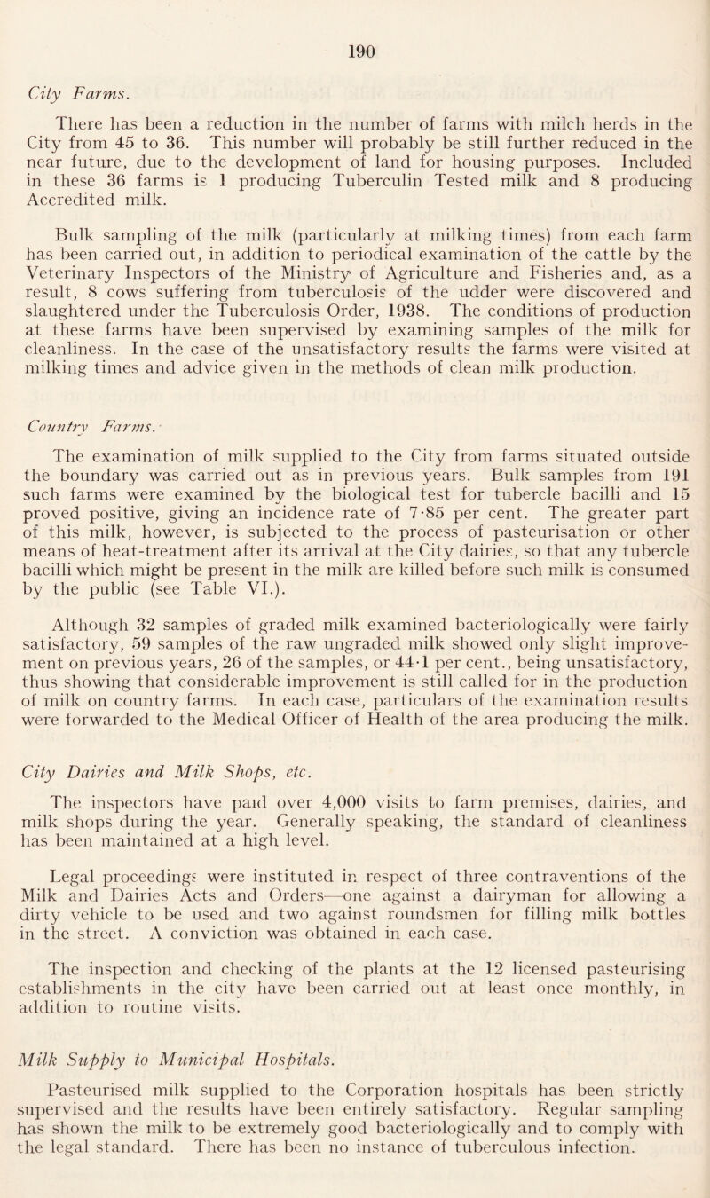 City Farms. There has been a reduction in the number of farms with milch herds in the City from 45 to 36. This number will probably be still further reduced in the near future, due to the development of land for housing purposes. Included in these 36 farms is 1 producing Tuberculin Tested milk and 8 producing Accredited milk. Bulk sampling of the milk (particularly at milking times) from each farm has been carried out, in addition to periodical examination of the cattle by the Veterinary Inspectors of the Ministry of Agriculture and Fisheries and, as a result, 8 cows suffering from tuberculosis of the udder were discovered and slaughtered under the Tuberculosis Order, 1938. The conditions of production at these farms have been supervised by examining samples of the milk for cleanliness. In the case of the unsatisfactory results the farms were visited at milking times and advice given in the methods of clean milk production. Country Farms. The examination of milk supplied to the City from farms situated outside the boundary was carried out as in previous years. Bulk samples from 191 such farms were examined by the biological test for tubercle bacilli and 15 proved positive, giving an incidence rate of 7-85 per cent. The greater part of this milk, however, is subjected to the process of pasteurisation or other means of heat-treatment after its arrival at the City dairies, so that any tubercle bacilli which might be present in the milk are killed before such milk is consumed by the public (see Table VI.). Although 32 samples of graded milk examined bacteriologically were fairly satisfactory, 59 samples of the raw ungraded milk showed only slight improve¬ ment on previous years, 26 of the samples, or 44*1 per cent., being unsatisfactory, thus showing that considerable improvement is still called for in the production of milk on country farms. In each case, particulars of the examination results were forwarded to the Medical Officer of Health of the area producing the milk. City Dairies and Milk Shops, etc. The inspectors have paid over 4,000 visits to farm premises, dairies, and milk shops during the year. Generally speaking, the standard of cleanliness has been maintained at a high level. Legal proceedings were instituted in respect of three contraventions of the Milk and Dairies Acts and Orders—one against a dairyman for allowing a dirty vehicle to be used and two against roundsmen for filling milk bottles in the street. A conviction was obtained in each case. The inspection and checking of the plants at the 12 licensed pasteurising establishments in the city have been carried out at least once monthly, in addition to routine visits. Milk Supply to Municipal Hospitals. Pasteurised milk supplied to the Corporation hospitals has been strictly supervised and the results have been entirely satisfactory. Regular sampling has shown the milk to be extremely good bacteriologically and to comply with the legal standard. There has been no instance of tuberculous infection.