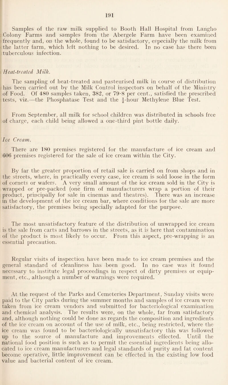 Samples of the raw milk supplied to Booth Hall Hospital from Langho Colony Farms and samples from the Abergele Farm have been examined frequently and, on the whole, found to be satisfactory, especially the milk from the latter farm, which left nothing to be desired. In no case has there been tuberculous infection. Heat-treated Milk. The sampling of heat-treated and pasteurised milk in course of distribution has been carried out by the Milk Control inspectors on behalf of the Ministry of Food. Of 480 samples taken, 382, or 79-8 per cent., satisfied the prescribed tests, viz.—the Phosphatase Test and the J-hour Methylene Blue Test. From September, all milk for school children was distributed in schools free of charge, each child being allowed a one-third pint bottle daily. Ice Cream. There are 180 premises registered for the manufacture of ice cream and 606 premises registered for the sale of ice cream within the City. By far the greater proportion of retail sale is carried on from shops and in the streets, where, in practically every case, ice cream is sold loose in the form of cornets or wafers. A very small amount of the ice cream sold in the City is wrapped or pre-packed (one firm of manufacturers wrap a portion of their product, principally for sale in cinemas and theatres). There was an increase in the development of the ice cream bar, where conditions for the sale are more satisfactory, the premises being specially adapted for the purpose. The most unsatisfactory feature of the distribution of unwrapped ice cream is the sale from carts and barrows in the streets, as it is here that contamination of the product is most likely to occur. From this aspect, pre-wrapping is an essential precaution. Regular visits of inspection have been made to ice cream premises and the general standard of cleanliness has been good. In no case was it found necessary to institute legal proceedings in respect of dirty premises or equip¬ ment, etc., although a number of warnings were required. At the request of the Parks and Cemeteries Department, Sunday visits were paid to the City parks during the summer months and samples of ice cream were taken from ice cream vendors and submitted for bacteriological examination and chemical analysis. The results were, on the whole, far from satisfactory and, although nothing could be done as regards the composition and ingredients of the ice cream on account of the use of milk, etc., being restricted, where the ice cream was found to be bacteriologically unsatisfactory this was followed up to the source of manufacture and improvements effected. Until the national food position is such as to permit the essential ingredients being allo¬ cated to ice cream manufacturers and legal standards of purity and fat content become operative, little improvement can be effected in the existing low food value and bacterial content of ice cream.