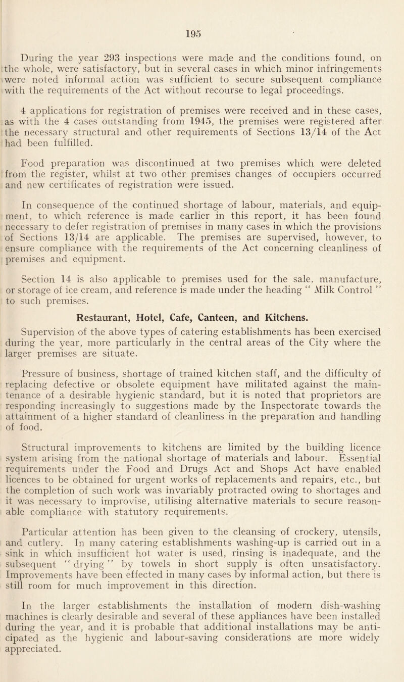 During the year 293 inspections were made and the conditions found, on the whole, were satisfactory, but in several cases in which minor infringements were noted informal action was sufficient to secure subsequent compliance with the requirements of the Act without recourse to legal proceedings. 4 applications for registration of premises were received and in these cases, as with the 4 cases outstanding from 1945, the premises were registered after the necessary structural and other requirements of Sections 13/14 of the Act had been fulfilled. Food preparation was discontinued at two premises which were deleted from the register, whilst at two other premises changes of occupiers occurred and new certificates of registration were issued. In consequence of the continued shortage of labour, materials, and equip¬ ment, to which reference is made earlier in this report, it has been found necessary to defer registration of premises in many cases in which the provisions of Sections 13/14 are applicable. The premises are supervised, however, to ensure compliance with the requirements of the Act concerning cleanliness of premises and equipment. Section 14 is also applicable to premises used for the sale, manufacture, or storage of ice cream, and reference is made under the heading  Milk Control ” to such premises. Restaurant, Hotel, Cafe, Canteen, and Kitchens. Supervision of the above types of catering establishments has been exercised during the year, more particularly in the central areas of the City where the larger premises are situate. Pressure of business, shortage of trained kitchen staff, and the difficulty of replacing defective or obsolete equipment have militated against the main¬ tenance of a desirable hygienic standard, but it is noted that proprietors are responding increasingly to suggestions made by the Inspectorate towards the attainment of a higher standard of cleanliness in the preparation and handling of food. Structural improvements to kitchens are limited by the building licence system arising from the national shortage of materials and labour. Essential requirements under the Food and Drugs Act and Shops Act have enabled licences to be obtained for urgent works of replacements and repairs, etc., but the completion of such work was invariably protracted owing to shortages and it was necessary to improvise, utilising alternative materials to secure reason¬ able compliance with statutory requirements. Particular attention has been given to the cleansing of crockery, utensils, and cutlery. In many catering establishments washing-up is carried out in a sink in which insufficient hot water is used, rinsing is inadequate, and the subsequent “ drying ” by towels in short supply is often unsatisfactory. Improvements have been effected in many cases by informal action, but there is still room for much improvement in this direction. In the larger establishments the installation of modern dish-washing machines is clearly desirable and several of these appliances have been installed during the year, and it is probable that additional installations may be anti¬ cipated as the hygienic and labour-saving considerations are more widely appreciated.