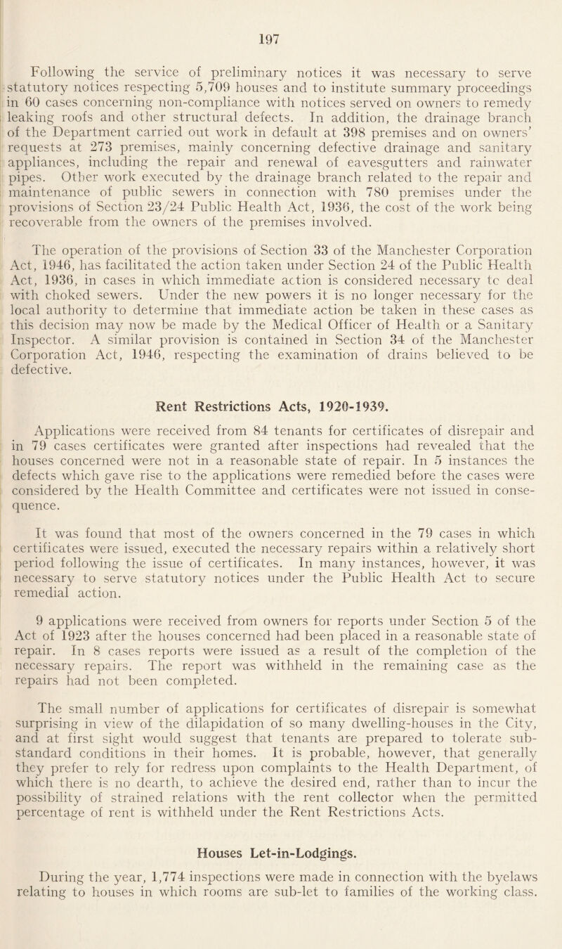 Following the service of preliminary notices it was necessary to serve statutory notices respecting 5,709 houses and to institute summary proceedings in 60 cases concerning non-compliance with notices served on owners to remedy leaking roofs and other structural defects. In addition, the drainage branch of the Department carried out work in default at 398 premises and on owners' requests at 273 premises, mainly concerning defective drainage and sanitary appliances, including the repair and renewal of eavesgutters and rainwater pipes. Other work executed by the drainage branch related to the repair and maintenance of public sewers in connection with 780 premises under the provisions of Section 23/24 Public Health Act, 1936, the cost of the work being recoverable from the owners of the premises involved. The operation of the provisions of Section 33 of the Manchester Corporation Act, 1946, has facilitated the action taken under Section 24 of the Public Health Act, 1936, in cases in which immediate action is considered necessary tc deal with choked sewers. Under the new powers it is no longer necessary for the local authority to determine that immediate action be taken in these cases as this decision may now be made by the Medical Officer of Health or a Sanitary Inspector. A similar provision is contained in Section 34 of the Manchester Corporation Act, 1946, respecting the examination of drains believed to be defective. Rent Restrictions Acts, 1920-1939. Applications were received from 84 tenants for certificates of disrepair and in 79 cases certificates were granted after inspections had revealed that the houses concerned were not in a reasonable state of repair. In 5 instances the defects which gave rise to the applications were remedied before the cases were considered by the Health Committee and certificates were not issued in conse¬ quence. It was found that most of the owners concerned in the 79 cases in which certificates were issued, executed the necessary repairs within a relatively short period following the issue of certificates. In many instances, however, it was necessary to serve statutory notices under the Public Health Act to secure remedial action. 9 applications were received from owners for reports under Section 5 of the Act of 1923 after the houses concerned had been placed in a reasonable state of repair. In 8 cases reports were issued as a result of the completion of the necessary repairs. The report was withheld in the remaining case as the repairs had not been completed. The small number of applications for certificates of disrepair is somewhat surprising in view of the dilapidation of so many dwelling-houses in the City, and at first sight would suggest that tenants are prepared to tolerate sub¬ standard conditions in their homes. It is probable, however, that generally they prefer to rely for redress upon complaints to the Health Department, of which there is no dearth, to achieve the desired end, rather than to incur the possibility of strained relations with the rent collector when the permitted percentage of rent is withheld under the Rent Restrictions Acts. Houses Let-in-Lodgings. During the year, 1,774 inspections were made in connection with the byelaws relating to houses in which rooms are sub-let to families of the working class.
