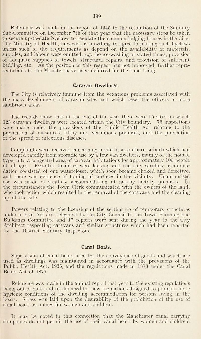 Reference was made in the report of 1945 to the resolution of the Sanitary Sub-Committee on December 7th of that year that the necessary steps be taken to secure up-to-date byelaws to regulate the common lodging houses in the City. The Ministry of Health, however, is unwilling to agree to making such byelaws unless such of the requirements as depend on the availability of materials, supplies, and labour were omitted, e.g., house-washing at stated times, provision of adequate supplies of towels, structural repairs, and provision of sufficient bedding, etc. As the position in this respect has not improved, further repre¬ sentations to the Minister have been deferred for the time being. Caravan Dwellings. The City is relatively immune from the vexatious problems associated with the mass development of caravan sites and which beset the officers in more salubrious areas. The records show that at the end of the year there were 15 sites on which 123 caravan dwellings were located within the City boundary. 76 inspections were made under the provisions of the Public Health Act relating to the prevention of nuisances, filthy and verminous premises, and the prevention of the spread of infectious diseases. Complaints were received concerning a site in a southern suburb which had developed rapidly from sporadic use by a few van dwellers, mainly of the nomad type, into a congested area of caravan habitations for approximately 100 people of all ages. Essential facilities were lacking and the only sanitary accommo¬ dation consisted of one watercloset, which soon became choked and defective, and there was evidence of fouling of surfaces in the vicinity. Unauthorised use was made of sanitary accommodation at nearby factor}/ premises. In the circumstances the Town Clerk communicated with the owners of the land, who took action which resulted in the removal of the caravans and the cleaning up of the site. Powers relating to the licensing of the setting up of temporary structures under a local Act are delegated by the City Council to the Town Planning and Buildings Committee and 17 reports were sent during the year to the City Architect respecting caravans and similar structures which had been reported by the District Sanitary Inspectors. Canal Boats. Supervision of canal boats used for the conveyance of goods and which are used as dwellings was maintained in accordance with the provisions of the Public Health Act, 1936, and the regulations made in 1878 under the Canal Boats Act of 1877. Reference was made in the annual report last year to the existing regulations being out of date and to the need for new regulations designed to promote more hygienic conditions of the dwelling accommodation for persons living in the boats. Stress was laid upon the desirability of the prohibition of the use of canal boats as homes for women and children. It may be noted in this connection that the Manchester canal carrying companies do not permit the use of their canal boats by women and children.