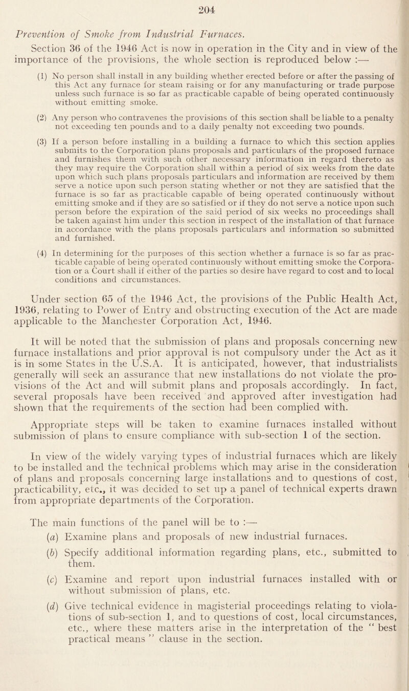 Prevention of Smoke from Industrial Furnaces. Section 36 of the 1946 Act is now in operation in the City and in view of the importance of the provisions, the whole section is reproduced below :— (1) No person shall install in any building whether erected before or after the passing of this Act any furnace for steam raising or for any manufacturing or trade purpose unless such furnace is so far as practicable capable of being operated continuously without emitting smoke. (2) Any person who contravenes the provisions of this section shall be liable to a penalty not exceeding ten pounds and to a daily penalty not exceeding two pounds. (3) If a person before installing in a building a furnace to which this section applies submits to the Corporation plans proposals and particulars of the proposed furnace and furnishes them with such other necessary information in regard thereto as they may require the Corporation shall within a period of six weeks from the date upon which such plans proposals particulars and information are received by them serve a notice upon such person stating whether or not they are satisfied that the furnace is so far as practicable capable of being operated continuously without emitting smoke and if they are so satisfied or if they do not serve a notice upon such person before the expiration of the said period of six weeks no proceedings shall be taken against him under this section in respect of the installation of that furnace in accordance with the plans proposals particulars and information so submitted and furnished. (4) In determining for the purposes of this section whether a furnace is so far as prac¬ ticable capable of being operated continuously without emitting smoke the Corpora¬ tion or a Court shall if either of the parties so desire have regard to cost and to local conditions and circumstances. Under section 65 of the 1946 Act, the provisions of the Public Health Act, 1936, relating to Power of Entry and obstructing execution of the Act are made applicable to the Manchester Corporation Act, 1946. It will be noted that the submission of plans and proposals concerning new furnace installations and prior approval is not compulsory under the Act as it is in some States in the U.S.A. It is anticipated, however, that industrialists generally will seek an assurance that new installations do not violate the pro¬ visions of the Act and will submit plans and proposals accordingly. In fact, several proposals have been received and approved after investigation had shown that the requirements of the section had been complied with. Appropriate steps will be taken to examine furnaces installed without submission of plans to ensure compliance with sub-section 1 of the section. In view of the widely varying types of industrial furnaces which are likely to be installed and the technical problems which may arise in the consideration of plans and proposals concerning large installations and to questions of cost, practicability, etc., it was decided to set up a panel of technical experts drawn from appropriate departments of the Corporation. The main functions of the panel will be to :— (a) Examine plans and proposals of new industrial furnaces. (b) Specify additional information regarding plans, etc., submitted to them. (c) Examine and report upon industrial furnaces installed with or without submission of plans, etc. (,d) Give technical evidence in magisterial proceedings relating to viola¬ tions of sub-section 1, and to questions of cost, local circumstances, etc., where these matters arise in the interpretation of the “ best practical means ” clause in the section.