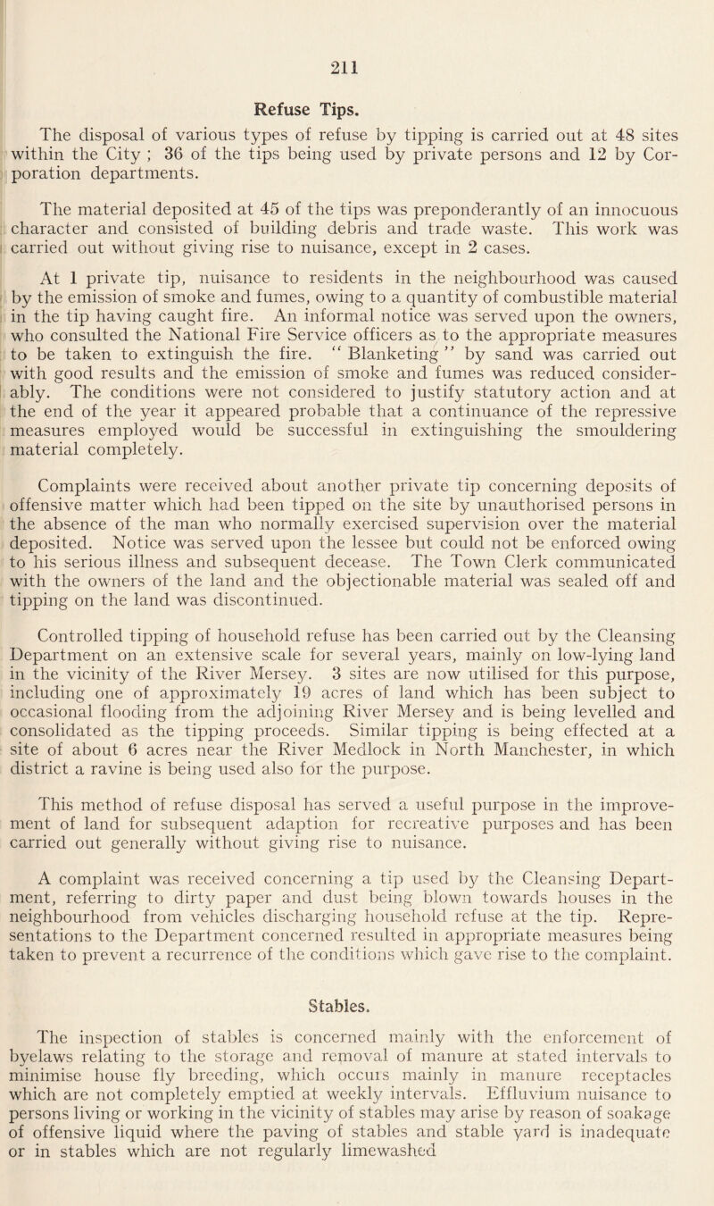 Refuse Tips. The disposal of various types of refuse by tipping is carried out at 48 sites within the City ; 36 of the tips being used by private persons and 12 by Cor¬ poration departments. The material deposited at 45 of the tips was preponderantly of an innocuous character and consisted of building debris and trade waste. This work was carried out without giving rise to nuisance, except in 2 cases. At 1 private tip, nuisance to residents in the neighbourhood was caused by the emission of smoke and fumes, owing to a quantity of combustible material in the tip having caught fire. An informal notice was served upon the owners, who consulted the National Fire Service officers as to the appropriate measures to be taken to extinguish the fire. <£ Blanketing ” by sand was carried out with good results and the emission of smoke and fumes was reduced consider¬ ably. The conditions were not considered to justify statutory action and at the end of the year it appeared probable that a continuance of the repressive measures employed would be successful in extinguishing the smouldering material completely. Complaints were received about another private tip concerning deposits of offensive matter which had been tipped on the site by unauthorised persons in the absence of the man who normally exercised supervision over the material deposited. Notice was served upon the lessee but could not be enforced owing to his serious illness and subsequent decease. The Town Clerk communicated with the owners of the land and the objectionable material was sealed off and tipping on the land was discontinued. Controlled tipping of household refuse has been carried out by the Cleansing Department on an extensive scale for several years, mainly on low-lying land in the vicinity of the River Mersey. 3 sites are now utilised for this purpose, including one of approximately 19 acres of land which has been subject to occasional flooding from the adjoining River Mersey and is being levelled and consolidated as the tipping proceeds. Similar tipping is being effected at a site of about 6 acres near the River Medlock in North Manchester, in which district a ravine is being used also for the purpose. This method of refuse disposal has served a useful purpose in the improve¬ ment of land for subsequent adaption for recreative purposes and has been carried out generally without giving rise to nuisance. A complaint was received concerning a tip used by the Cleansing Depart¬ ment, referring to dirty paper and dust being blown towards houses in the neighbourhood from vehicles discharging household refuse at the tip. Repre¬ sentations to the Department concerned resulted in appropriate measures being taken to prevent a recurrence of the conditions which gave rise to the complaint. Stables. The inspection of stables is concerned mainly with the enforcement of byelaws relating to the storage and removal of manure at stated intervals to minimise house fly breeding, which occuis mainly in manure receptacles which are not completely emptied at weekly intervals. Effluvium nuisance to persons living or working in the vicinity of stables may arise by reason of soakage of offensive liquid where the paving of stables and stable yard is inadequate or in stables which are not regularly limewashed