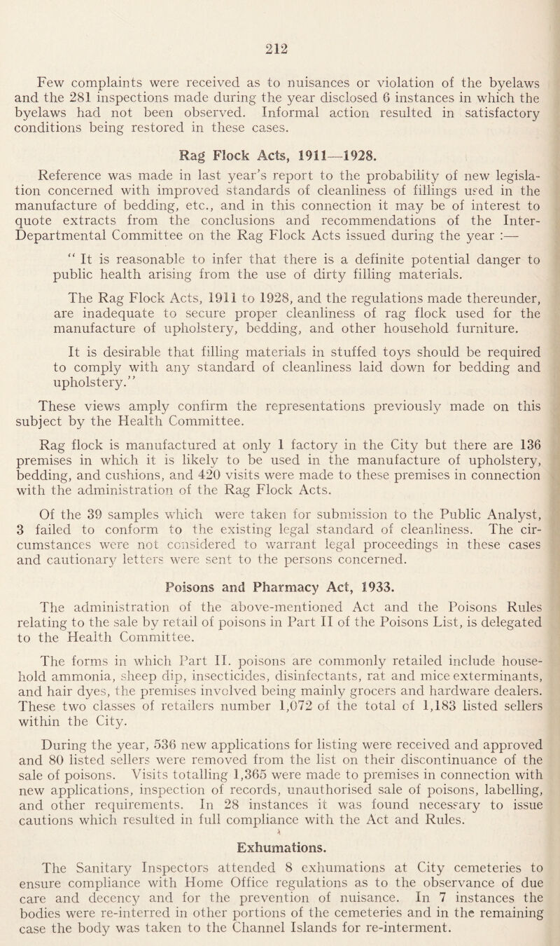 Few complaints were received as to nuisances or violation of the byelaws and the 281 inspections made during the year disclosed 6 instances in which the byelaws had not been observed. Informal action resulted in satisfactory conditions being restored in these cases. Rag Flock Acts, 1911—1928. Reference was made in last year’s report to the probability of new legisla¬ tion concerned with improved standards of cleanliness of fillings used in the manufacture of bedding, etc., and in this connection it may be of interest to quote extracts from the conclusions and recommendations of the Inter- Departmental Committee on the Rag Flock Acts issued during the year :— “It is reasonable to infer that there is a definite potential danger to public health arising from the use of dirty filling materials. The Rag Flock Acts, 1911 to 1928, and the regulations made thereunder, are inadequate to secure proper cleanliness of rag flock used for the manufacture of upholstery, bedding, and other household furniture. It is desirable that filling materials in stuffed toys should be required to comply with any standard of cleanliness laid down for bedding and upholstery.” These views amply confirm the representations previously made on this subject by the Health Committee. Rag flock is manufactured at only 1 factory in the City but there are 136 premises in which it is likely to be used in the manufacture of upholstery, bedding, and cushions, and 420 visits were made to these premises in connection with the administration of the Rag Flock Acts. Of the 39 samples which were taken for submission to the Public Analyst, 3 failed to conform to the existing legal standard of cleanliness. The cir¬ cumstances were not considered to warrant legal proceedings in these cases and cautionary letters were sent to the persons concerned. Poisons and Pharmacy Act, 1933. The administration of the above-mentioned Act and the Poisons Rules relating to the sale by retail of poisons in Part II of the Poisons List, is delegated to the Health Committee. The forms in which Part II. poisons are commonly retailed include house¬ hold ammonia, sheep dip, insecticides, disinfectants, rat and mice exterminants, and hair dyes, the premises involved being mainly grocers and hardware dealers. These two classes of retailers number 1,072 of the total of 1,183 listed sellers within the City. During the year, 536 new applications for listing were received and approved and 80 listed sellers were removed from the list on their discontinuance of the sale of poisons. Visits totalling 1,365 were made to premises in connection with new applications, inspection of records, unauthorised sale of poisons, labelling, and other requirements. In 28 instances it was found necessary to issue cautions which resulted in full compliance with the Act and Rules. A Exhumations. The Sanitary Inspectors attended 8 exhumations at City cemeteries to ensure compliance with Home Office regulations as to the observance of due care and decency and for the prevention of nuisance. In 7 instances the bodies were re-interred in other portions of the cemeteries and in the remaining case the body was taken to the Channel Islands for re-interment.