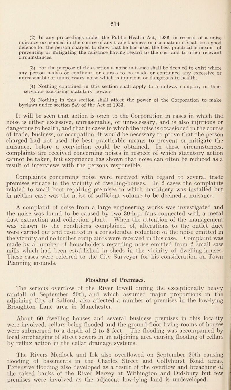 (2) In any proceedings under the Public Health Act, 1936, in respect of a noise nuisance occasioned in the course of any trade business or occupation it shall be a good defence for the person charged to show that he has used the best practicable means of preventing or mitigating the nuisance having regard to the cost and to other relevant circumstances. (3) For the purpose of this section a noise nuisance shall be deemed to exist where any person makes or continues or causes to be made or continued any excessive or unreasonable or unnecessary noise which is injurious or dangerous to health. (4) Nothing contained in this section shall apply to a railway company or their servants exercising statutory powers. (5) Nothing in this section shall affect the power of the Corporation to make byelaws under section 249 of the Act of 1933. It will be seen that action is open to the Corporation in cases in which the noise is either excessive, unreasonable, or unnecessary, and is also injurious or dangerous to health, and that in cases in which the noise is occasioned in the course of trade, business, or occupation, it would be necessary to prove that the person charged had not used the best practicable means to prevent or mitigate the nuisance, before a conviction could be obtained. In these circumstances, complaints are received concerning noises in respect of which statutory action cannot be taken, but experience has shown that noise can often be reduced as a result of interviews with the persons responsible. Complaints concerning noise were received with regard to several trade premises situate in the vicinity of dwelling-houses. In 2 cases the complaints related to small boot repairing premises in which machinery was installed but in neither case was the noise of sufficient volume to be deemed a nuisance. A complaint of noise from a large engineering works was investigated and the noise was found to be caused by two 30-h.p. fans connected with a metal dust extraction and collection plant. When the attention of the management was drawn to the conditions complained of, alterations to the outlet duct were carried out and resulted in a considerable reduction of the noise emitted in the vicinity and no further complaints were received in this case. Complaint was made by a number of householders regarding noise emitted from 2 small saw mills which had been established in sheds in the vicinity of dwelling-houses. These cases were referred to the City Surveyor for his consideration on Town Planning grounds. Flooding of Premises. The serious overflow of the River Irwell during the exceptionally heavy rainfall of September 20th, and which assumed major proportions in the adjoining City of Salford, also affected a number of premises in the low-lying Broughton Lane area in Manchester. About 60 dwelling houses and several business premises in this locality were involved, cellars being flooded and the ground-floor living-rooms of houses were submerged to a depth of 2 to 3 feet. The flooding was accompanied by local surcharging of street sewers in an adjoining area causing flooding of cellars by reflux action in the cellar drainage systems. The Rivers Medlock and Irk also overflowed on September 20th causing flooding of basements in the Charles Street and Collyhurst Road areas. Extensive flooding also developed as a result of the overflow and breaching of the raised banks of the River Mersey at Withington and Didsbury but few premises were involved as the adjacent low-lying land is undeveloped.