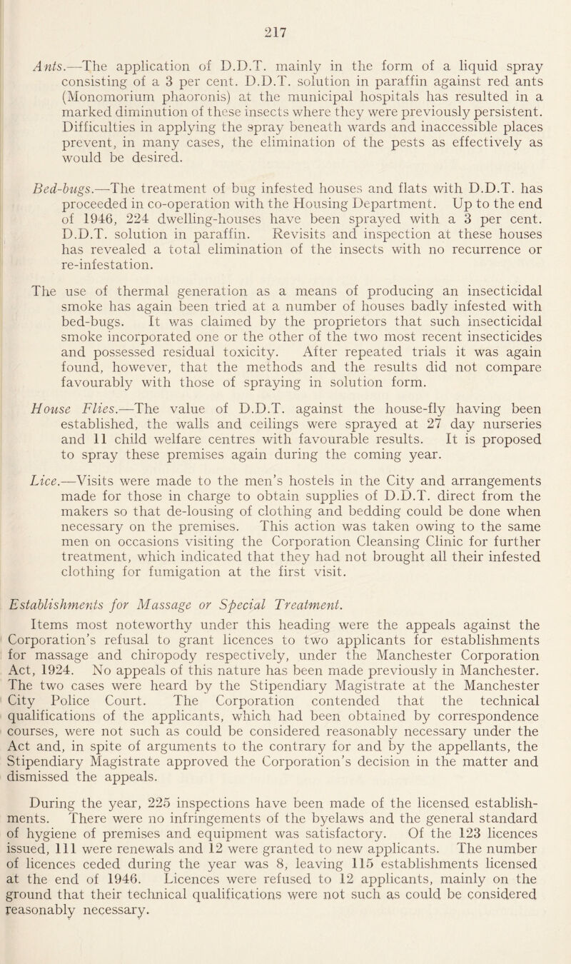 Ants.—The application of D.D.T. mainly in the form of a liquid spray consisting of a 3 per cent. D.D.T. solution in paraffin against reel ants (Monomorium phaoronis) at the municipal hospitals has resulted in a marked diminution of these insects where they were previously persistent. Difficulties in applying the spray beneath wards and inaccessible places prevent, in many cases, the elimination of the pests as effectively as would be desired. Bed-bugs.—The treatment of bug infested houses and flats with D.D.T. has proceeded in co-operation with the Housing Department. Up to the end of 1346, 224 dwelling-houses have been sprayed with a 3 per cent. D.D.T. solution in paraffin. Revisits and inspection at these houses has revealed a total elimination of the insects with no recurrence or re-infestation. The use of thermal generation as a means of producing an insecticidal smoke has again been tried at a number of houses badly infested with bed-bugs. It was claimed by the proprietors that such insecticidal smoke incorporated one or the other of the two most recent insecticides and possessed residual toxicity. After repeated trials it was again found, however, that the methods and the results did not compare favourably with those of spraying in solution form. House Flies.—The value of D.D.T. against the house-fly having been established, the walls and ceilings were sprayed at 27 day nurseries and 11 child welfare centres with favourable results. It is proposed to spray these premises again during the coming year. Lice.—Visits were made to the men’s hostels in the City and arrangements made for those in charge to obtain supplies of D.D.T. direct from the makers so that de-lousing of clothing and bedding could be done when necessary on the premises. This action was taken owing to the same men on occasions visiting the Corporation Cleansing Clinic for further treatment, which indicated that they had not brought all their infested clothing for fumigation at the first visit. Establishments for Massage or Special Treatment. Items most noteworthy under this heading were the appeals against the Corporation’s refusal to grant licences to two applicants for establishments for massage and chiropody respectively, under the Manchester Corporation Act, 1924. No appeals of this nature has been made previously in Manchester. The two cases were heard by the Stipendiary Magistrate at the Manchester City Police Court. The Corporation contended that the technical qualifications of the applicants, which had been obtained by correspondence courses, were not such as could be considered reasonably necessary under the Act and, in spite of arguments to the contrary for and by the appellants, the Stipendiary Magistrate approved the Corporation’s decision in the matter and dismissed the appeals. During the year, 225 inspections have been made of the licensed establish¬ ments. There were no infringements of the byelaws and the general standard of hygiene of premises and equipment was satisfactory. Of the 123 licences issued, 111 were renewals and 12 were granted to new applicants. The number of licences ceded during the year was 8, leaving 115 establishments licensed at the end of 1946. Licences were refused to 12 applicants, mainly on the ground that their technical qualifications were not such as could be considered reasonably necessary.