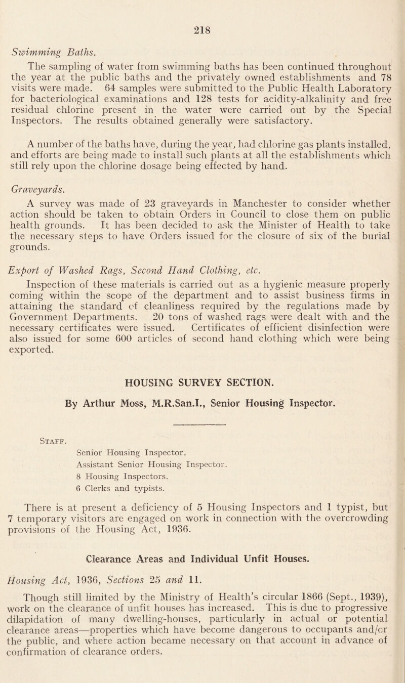Swimming Baths. The sampling of water from swimming baths has been continued throughout the year at the public baths and the privately owned establishments and 78 visits were made. 64 samples were submitted to the Public Health Laboratory for bacteriological examinations and 128 tests for acidity-alkalinity and free residual chlorine present in the water were carried out by the Special Inspectors. The results obtained generally were satisfactory. A number of the baths have, during the year, had chlorine gas plants installed, and efforts are being made to install such plants at all the establishments which still rely upon the chlorine dosage being effected by hand. Graveyards. A survey was made of 23 graveyards in Manchester to consider whether action should be taken to obtain Orders in Council to close them on public health grounds. It has been decided to ask the Minister of Health to take the necessary steps to have Orders issued for the closure of six of the burial grounds. Export of Washed Rags, Second Hand Clothing, etc. Inspection of these materials is carried out as a hygienic measure properly coming within the scope of the department and to assist business firms in attaining the standard of cleanliness required by the regulations made by Government Departments. 20 tons of washed rags were dealt with and the necessary certificates were issued. Certificates of efficient disinfection were also issued for some 600 articles of second hand clothing which were being exported. HOUSING SURVEY SECTION. By Arthur Moss, M.R.SanX, Senior Housing Inspector. Staff. Senior Housing Inspector. Assistant Senior Housing Inspector. 8 Housing Inspectors. 6 Clerks and typists. There is at present a deficiency of 5 Housing Inspectors and I typist, but 7 temporary visitors are engaged on work in connection with the overcrowding provisions of the Housing Act, 1936. Clearance Areas and Individual Unfit Houses. Housing Act, 1936, Sections 25 and 11. Though still limited by the Ministry of Health’s circular 1866 (Sept., 1939), work on the clearance of unfit houses has increased. This is due to progressive dilapidation of many dwelling-houses, particularly in actual or potential clearance areas—properties which have become dangerous to occupants and/or the public, and where action became necessary on that account in advance of confirmation of clearance orders.