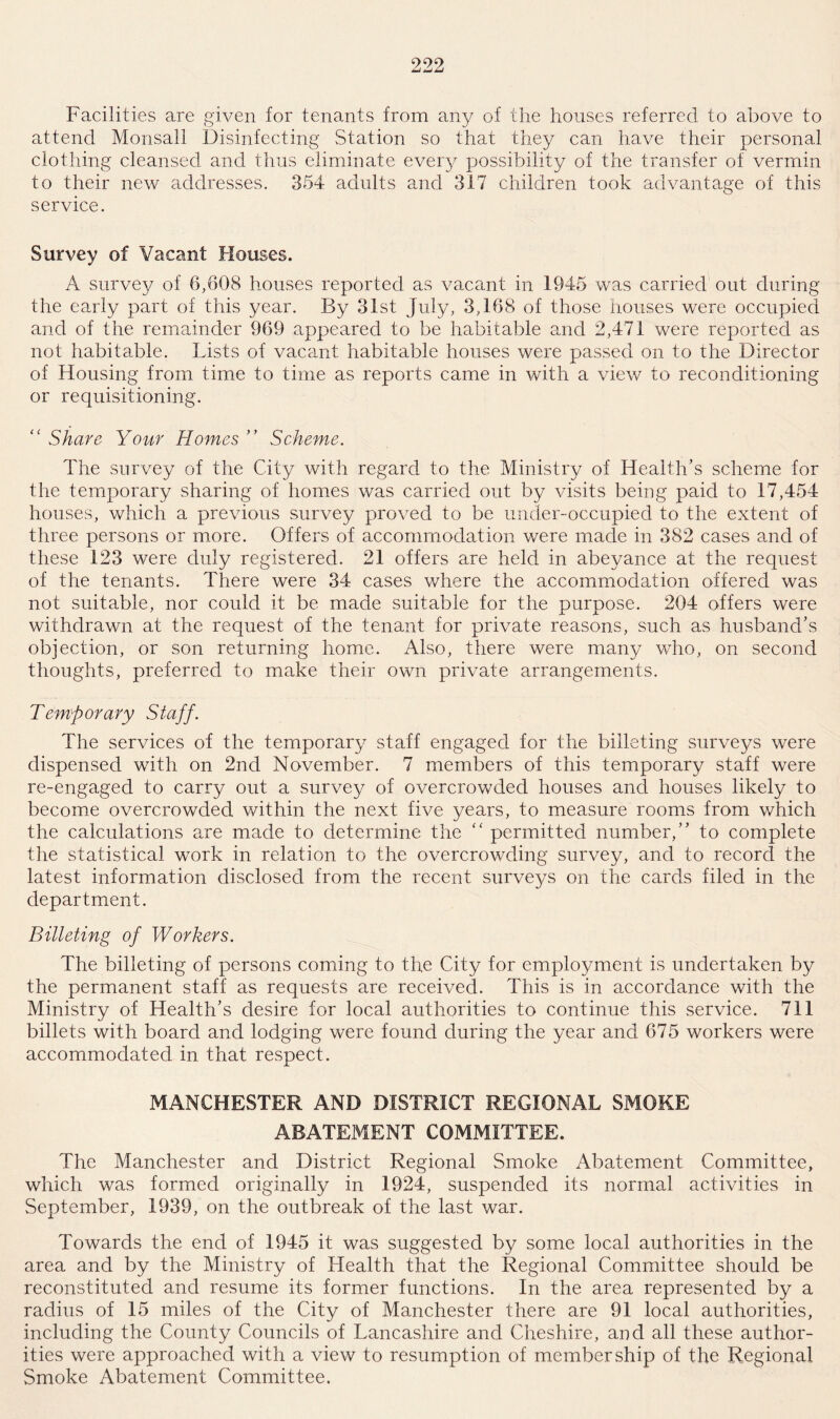 Facilities are given for tenants from any of the houses referred to above to attend Monsall Disinfecting Station so that they can have their personal clothing cleansed and thus eliminate every possibility of the transfer of vermin to their new addresses. 354 adults and 317 children took advantage of this service. Survey of Vacant Houses. A survey of 6,608 houses reported as vacant in 1945 was carried out during the early part of this year. By 31st July, 3,168 of those houses were occupied and of the remainder 969 appeared to be habitable and 2,471 were reported as not habitable. Lists of vacant habitable houses were passed on to the Director of blousing from time to time as reports came in with a view to reconditioning or requisitioning. “ Share Your Homes ” Scheme. The survey of the City with regard to the Ministry of Health’s scheme for the temporary sharing of homes was carried out by visits being paid to 17,454 houses, which a previous survey proved to be under-occupied to the extent of three persons or more. Offers of accommodation were made in 382 cases and of these 123 were duly registered. 21 offers are held in abeyance at the request of the tenants. There were 34 cases where the accommodation offered was not suitable, nor could it be made suitable for the purpose. 204 offers were withdrawn at the request of the tenant for private reasons, such as husband’s objection, or son returning home. Also, there were many who, on second thoughts, preferred to make their own private arrangements. Temporary Staff. The services of the temporary staff engaged for the billeting surveys were dispensed with on 2nd November. 7 members of this temporary staff were re-engaged to carry out a survey of overcrowded houses and houses likely to become overcrowded within the next five years, to measure rooms from which the calculations are made to determine the “ permitted number,” to complete the statistical work in relation to the overcrowding survey, and to record the latest information disclosed from the recent surveys on the cards filed in the department. Billeting of Workers. The billeting of persons coming to the City for employment is undertaken by the permanent staff as requests are received. This is in accordance with the Ministry of Health’s desire for local authorities to continue this service. 711 billets with board and lodging were found during the year and 675 workers were accommodated in that respect. MANCHESTER AND DISTRICT REGIONAL SMOKE ABATEMENT COMMITTEE. The Manchester and District Regional Smoke Abatement Committee, which was formed originally in 1924, suspended its normal activities in September, 1939, on the outbreak of the last war. Towards the end of 1945 it was suggested by some local authorities in the area and by the Ministry of Health that the Regional Committee should be reconstituted and resume its former functions. In the area represented by a radius of 15 miles of the City of Manchester there are 91 local authorities, including the County Councils of Lancashire and Cheshire, and all these author¬ ities were approached with a view to resumption of membership of the Regional Smoke Abatement Committee.