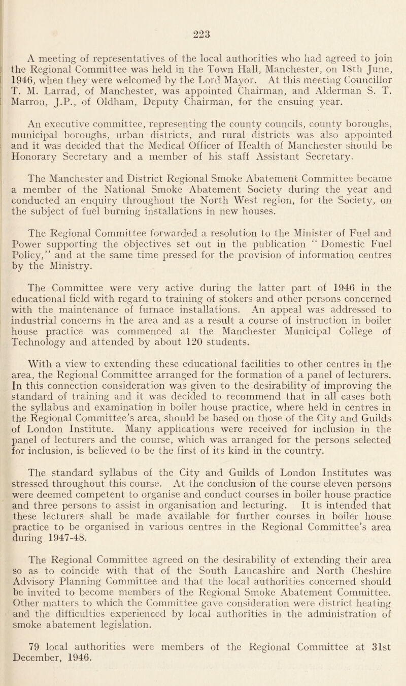 A meeting of representatives of the local authorities who had agreed to join the Regional Committee was held in the Town Hall, Manchester, on 18th June, 1946, when they were welcomed by the Lord Mayor. At this meeting Councillor T. M. Larrad, of Manchester, was appointed Chairman, and Alderman S. T. Marron, J.P., of Oldham, Deputy Chairman, for the ensuing year. An executive committee, representing the county councils, county boroughs, municipal boroughs, urban districts, and rural districts was also appointed and it was decided that the Medical Officer of Health of Manchester should be Honorary Secretary and a member of his staff Assistant Secretary. The Manchester and District Regional Smoke Abatement Committee became a member of the National Smoke Abatement Society during the year and conducted an enquiry throughout the North West region, for the Society, on the subject of fuel burning installations in new houses. The Regional Committee forwarded a resolution to the Minister of Fuel and Power supporting the objectives set out in the publication Domestic Fuel Policy,5’ and at the same time pressed for the provision of information centres by the Ministry. The Committee were very active during the latter part of 1946 in the educational field with regard to training of stokers and other persons concerned with the maintenance of furnace installations. An appeal was addressed to industrial concerns in the area and as a result a course of instruction in boiler house practice was commenced at the Manchester Municipal College of Technology and attended by about 120 students. With a view to extending these educational facilities to other centres in the area, the Regional Committee arranged for the formation of a panel of lecturers. In this connection consideration was given to the desirability of improving the standard of training and it was decided to recommend that in all cases both the syllabus and examination in boiler house practice, where held in centres in the Regional Committee’s area, should be based on those of the City and Guilds of London Institute. Many applications were received for inclusion in the panel of lecturers and the course, which was arranged for the persons selected for inclusion, is believed to be the first of its kind in the country. The standard syllabus of the City/ and Guilds of London Institutes was stressed throughout this course. At the conclusion of the course eleven persons were deemed competent to organise and conduct courses in boiler house practice and three persons to assist in organisation and lecturing. It is intended that these lecturers shall be made available for further courses in boiler house practice to be organised in various centres in the Regional Committee’s area during 1947-48. The Regional Committee agreed on the desirability of extending their area so as to coincide with that of the South Lancashire and North Cheshire Advisory Planning Committee and that the local authorities concerned should be invited to become members of the Regional Smoke Abatement Committee. Other matters to which the Committee gave consideration were district heating and the difficulties experienced by local authorities in the administration of smoke abatement legislation. 79 local authorities were members of the Regional Committee at 31st December, 1946.