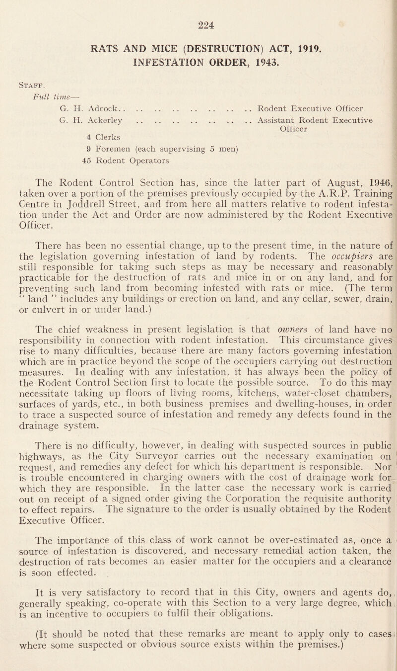 RATS AND MICE (DESTRUCTION) ACT, 1919. INFESTATION ORDER, 1943. Staff. Full time—- G. H. Adcock.Rodent Executive Officer G. H. Ackerley .Assistant Rodent Executive Officer 4 Clerks 9 Foremen (each supervising 5 men) 45 Rodent Operators The Rodent Control Section has, since the latter part of August, 1946, taken over a portion of the premises previously occupied by the A.R.P. Training Centre in Joddrell Street, and from here all matters relative to rodent infesta¬ tion under the Act and Order are now administered by the Rodent Executive Officer. There has been no essential change, up to the present time, in the nature of the legislation governing infestation of land by rodents. The occupiers are still responsible for taking such steps as may be necessary and. reasonably practicable for the destruction of rats and mice in or on any land, and for preventing such land from becoming infested with rats or mice. (The term “ land ” includes any buildings or erection on land, and any cellar, sewer, drain, or culvert in or under land.) The chief weakness in present legislation is that owners of land have no responsibility in connection with rodent infestation. This circumstance gives rise to many difficulties, because there are many factors governing infestation which are in practice beyond the scope of the occupiers carrying out destruction measures. In dealing with any infestation, it has always been the policy of the Rodent Control Section first to locate the possible source. To do this may necessitate taking up floors of living rooms, kitchens, water-closet chambers, surfaces of yards, etc., in both business premises and dwelling-houses, in order to trace a suspected source of infestation and remedy any defects found in the drainage system. There is no difficulty, however, in dealing with suspected sources in public highways, as the City Surveyor carries out the necessary examination on request, and remedies any defect for which his department is responsible. Nor is trouble encountered in charging owners with the cost of drainage work for which they are responsible. In the latter case the necessary work is carried out on receipt of a signed order giving the Corporation the requisite authority to effect repairs. The signature to the order is usually obtained by the Rodent Executive Officer. The importance of this class of work cannot be over-estimated as, once a source of infestation is discovered, and necessary remedial action taken, the destruction of rats becomes an easier matter for the occupiers and a clearance is soon effected. It is very satisfactory to record that in this City, owners and agents do, generally speaking, co-operate with this Section to a very large degree, which is an incentive to occupiers to fulfil their obligations. (It should be noted that these remarks are meant to apply only to cases where some suspected or obvious source exists within the premises.)