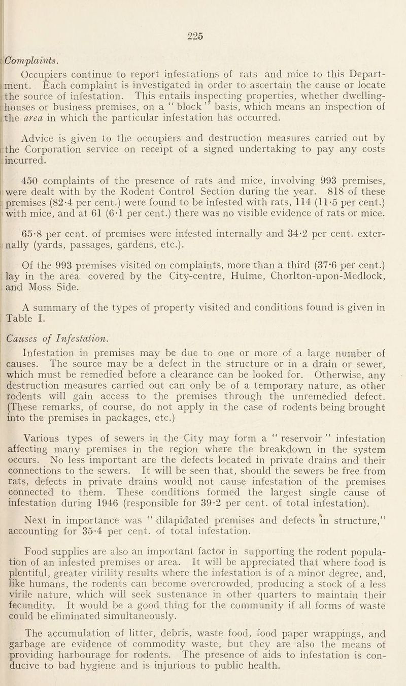 Complaints. Occupiers continue to report infestations of rats and mice to this Depart¬ ment. Each complaint is investigated in order to ascertain the cause or locate the source of infestation. This entails inspecting properties, whether dwelling- houses or business premises, on a block ” basis, which means an inspection of the area in which the particular infestation has occurred. Advice is given to the occupiers and destruction measures carried out by the Corporation service on receipt of a signed undertaking to pay any costs incurred. 450 complaints of the presence of rats and mice, involving 993 premises, were dealt with by the Rodent Control Section during the year. 818 of these premises (82*4 per cent.) were found to be infested with rats, 114 (11*5 per cent.) with mice, and at 61 (6*1 per cent.) there was no visible evidence of rats or mice. 65*8 per cent, of premises were infested internally and 34*2 per cent, exter- j nally (yards, passages, gardens, etc.). Of the 993 premises visited on complaints, more than a third (37*6 per cent.) lay in the area covered by the City-centre, Hulme, Chorlton-upon-Medlock, and Moss Side. A summary of the types of property visited and conditions found is given in Table I. Causes of Infestation. Infestation in premises may be due to one or more of a large number of causes. The source may be a defect in the structure or in a drain or sewer, which must be remedied before a clearance can be looked for. Otherwise, any destruction measures carried out can only be of a temporary nature, as other rodents will gain access to the premises through the unremediecl defect. (These remarks, of course, do not apply in the case of rodents being brought into the premises in packages, etc.) Various types of sewers in the City may form a “ reservoir ” infestation affecting many premises in the region where the breakdown in the system occurs. No less important are the defects located in private drains and their connections to the sewers. It will be seen that, should the sewers be free from rats, defects in private drains would not cause infestation of the premises connected to them. These conditions formed the largest single cause of infestation during 1946 (responsible for 39*2 per cent, of total infestation). Next in importance was “ dilapidated premises and defects in structure,” accounting for 35*4 per cent, of total infestation. Food supplies are also an important factor in supporting the rodent popula¬ tion of an infested premises or area. It will be appreciated that where food is plentiful, greater virility results where the infestation is of a minor degree, and, like humans, the rodents can become overcrowded, producing a stock of a less virile nature, which will seek sustenance in other quarters to maintain their fecundity. It would be a good thing for the community if all forms of waste could be eliminated simultaneously. The accumulation of litter, debris, waste food, food paper wrappings, and garbage are evidence of commodity waste, but they are also the means of providing harbourage for rodents. The presence of aids to infestation is con¬ ducive to bad hygiene and is injurious to public health.
